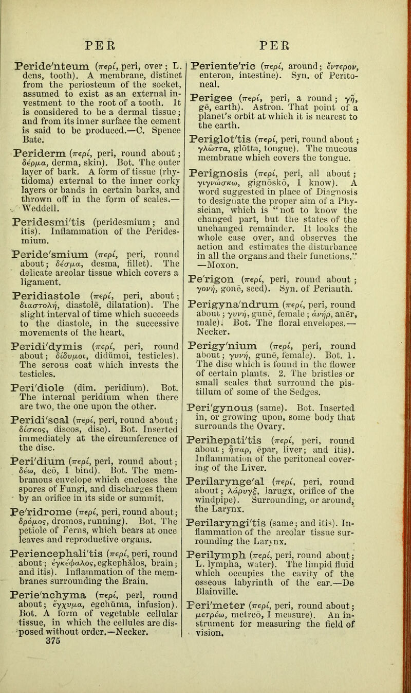 Peride'nteum (wept, peri, over; L. dens, tooth). A membrane, distinct from the periosteum of the socket, assumed to exist as an external in- vestment to the root of a tooth. It is considered to be a dermal tissue; and from its inner surface the cement is said to be produced.—C. Spence Bate. Periderm (wept, peri, round about; Sepp-a, derma, skin). Bot. The outer layer of bark. A form of tissue (rhy- tidoma) external to the inner corky layers or bands in certain barks, and thrown off in the form of scales.— , Weddell. Peridesmi'tis (peridesmium; and itis). Inflammation of the Perides- mium. Peride'smium (wept, peri, round about; Secrp-a, desma, fillet). The delicate areolar tissue which covers a ligament. Peridiastole (wept, peri, about; SicuttoAtj, diastole, dilatation). The slight interval of time which succeeds to the diastole, in the successive movements of the heart. Periente'ric (wept, around; evrepov, enteron, intestine). Syn. of Perito- neal. Perigee (wept, peri, a round; yr), ge, earth). Astron. That point of a planet’s orbit at which it is nearest to the earth. Periglot'tis (wept, peri, round about; yAtorra, glotta, tongue). The mucous membrane which covers the tongue. Perignosis (wept, peri, all about ; yty('uo-Kio, gignSsko, I know). A word suggested in place of Diagnosis to designate the proper aim of a Phy- sician, which is “ not to know the changed part, but the states of the unchanged remainder. It looks the whole case over, and observes the action and estimates the disturbance in all the organs.and their functions.” —Moxon. Pe'rigon (wept, peri, round about ; yojo), gone, seed). Syn. of Perianth. Perigyna'ndrum (wept, peri, round about; yvvrj, gune, female; diojp, aner, male). Bot. The floral envelopes.— Necker. Peridi'dymis (wept, peri, round about; SiSvp.01, didiimoi, testicles). The serous coat which invests the testicles. Peri/diole (dim. peridium). Bot. The internal peridium when there are two, the one upon the other. Peridi'scal (wept, peri, round about; Stcncos, discos, disc). Bot. Inserted immediately at the circumference of the disc. Peri'dium (wept, peri, round about; Seto, deo, I bind). Bot. The mem- branous envelope which encloses the spores of Fungi, and discharges them - by an orifice in its side or summit. Pe'ridrome (wept, peri, round about; Spdjuos, dromos, running). Bot. The petiole of Ferns, which bears at once leaves and reproductive organs. Perigy'nium (wept, peri, round about; yvvr), gune, female). Bot. 1. The disc which is found in the flower of certain plants. 2. The bristles or small scales that surround the pis- tillum of some of the Sedges. Peri'gynous (same). Bot. Inserted in, or growing upon, some body that surrounds the Ovary. Perihepati'tis (wept, peri, round about; 7) wap, epar, liver; and itis). Inflammation of the peritoneal cover- ing of the Liver. Perilaryngeal (wept, peri, round about; A.dpuy£, larugx, orifice of the windpipe). Surrounding, or around, the Larynx. Perilaryngi'tis (same; and itis). In- flammation of the areolar tissue sur- rounding the Larynx. Periencephali'tis (wept, peri, round about; ey/ce'(f)aA.os,egkephalos, brain; and itis). Inflammation of the mem- branes surrounding the Brain. Perie'nchyma (wept, peri, round about; eyxvp.a, egchhma, infusion). Bot. A form of vegetable cellular tissue, in which the cellules are dis- posed without order.—Necker. 375 Perilymph (wept, peri, round about; L. lympha, water). The limpid fluid which occupies the cavity of the osseous labyrinth of the ear.—De Blainville. Peri'meter (wept, peri, round about; p-erpeto, metreo, I measure). An in- strument for measuring the field of vision.