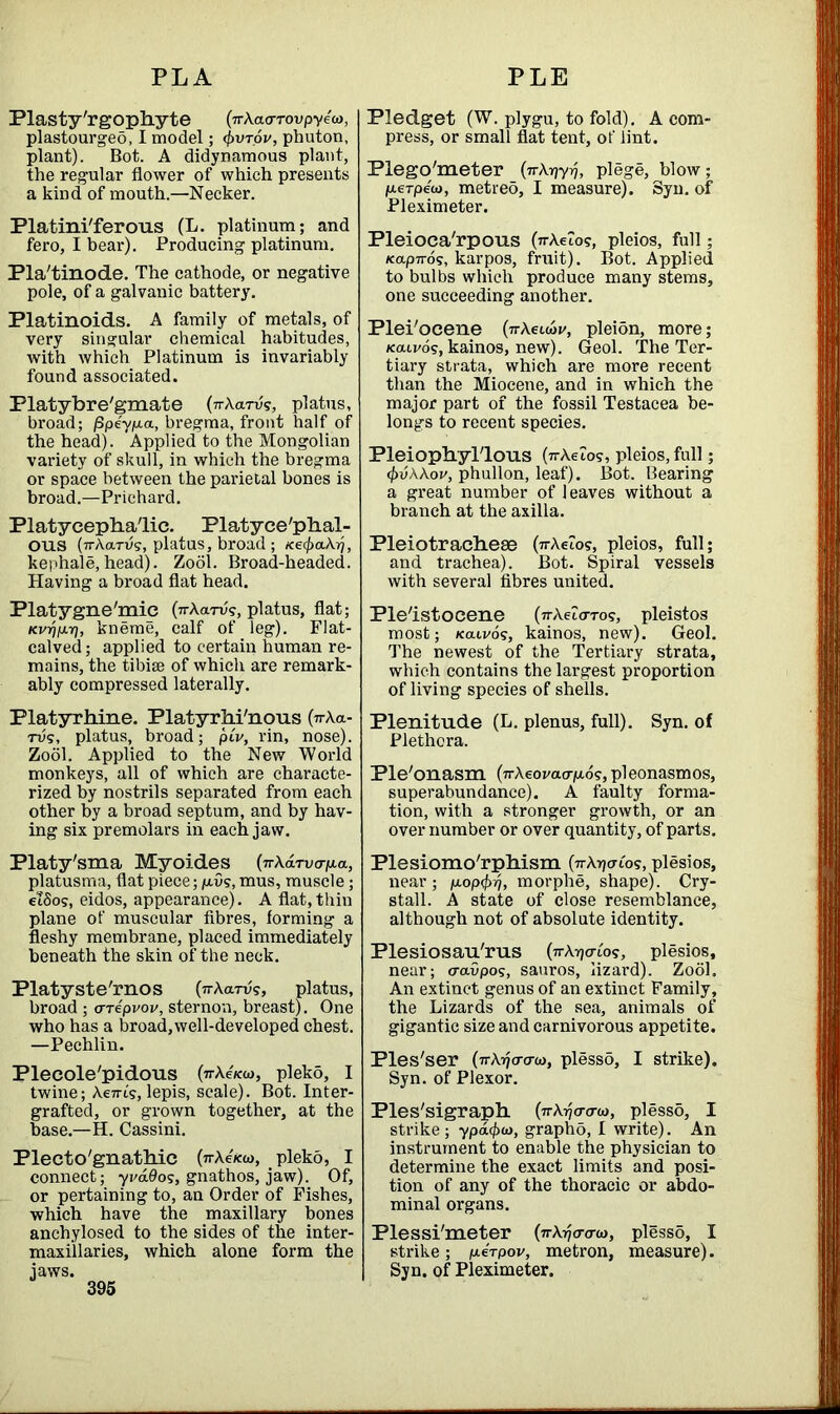 Plasty'rgophyte (ir\acrTovpye<a, plastourgeo, I model; <])vt6v, phuton, plant). Bot. A didynamous plant, the regular flower of which presents a kind of mouth.—Necker. Platini'ferous (L. platinum; and fero, I bear). Producing platinum. Pla'tinode. The cathode, or negative pole, of a galvanic battery. Platinoids. A family of metals, of very singular chemical habitudes, with which Platinum is invariably found associated. Platybre'gmate 0rXarvs, platus, broad; jSpeyp.a, bregma, front half of the head). Applied to the Mongolian variety of skull, in which the bregma or space between the parietal bones is broad.—Prichard. Platycephalic. Platyce'phal- OUS (vAarvg, platus, broad ; Ke$a.kr), kephale,head). Zool. Broad-headed. Having a broad flat head. Platygne'mic (7rAarv?, platus, flat; Kvr)i*r), kneme, calf of leg). Flat- calved ; applied to certain human re- mains, the tibise of which are remark- ably compressed laterally. Platyrhine. Platyrhi'nous (irAa- rus, platus, broad; piv, rin, nose). Zool. Applied to the New World monkeys, all of which are characte- rized by nostrils separated from each other by a broad septum, and by hav- ing six premolars in each jaw. Platy'sma Myoides (7rAdrvo-/u.a, platusma, flat piece; p,vs, mus, muscle; elSos, eidos, appearance). A flat,thin plane of muscular fibres, forming a fleshy membrane, placed immediately beneath the skin of the neck. Platyste'rnos (ttA a™?, platus, broad ; arepvov, sternon, breast). One who has a broad,well-developed chest. —Pechlin. Plecole'pidous (ttAckw, plekd, I twine; Ae7rt's, lepis, scale). Bot. Inter- grafted, or grown together, at the base.—H. Cassini. Piecto'gnathic (a-Ae/cw, pleko, I connect; ycados, gnathos, jaw). Of, or pertaining to, an Order of Fishes, which have the maxillary bones anchylosed to the sides of the inter- maxillaries, which alone form the Pledget (W. plygu, to fold). A com- press, or small flat tent, of lint. Plego'meter (n\r]yri, plege, blow; /xerpew, metreo, I measure). Syn. of Pleximeter. Pleioca'rpous (VAeZo?, pleios, full; Kap7ro?, karpos, fruit). Bot. Applied to bulbs which produce many stems, one succeeding another. Plei'ocene (nXeLutv, pleion, more; Kaivos, kainos, new). Geol. The Ter- tiary strata, which are more recent than the Miocene, and in which the major part of the fossil Testacea be- longs to recent species. Pleiophyl'lous (vrAeZos, pleios, full; <f)vWov, phullon, leaf). Bot. Bearing a great number of leaves without a branch at the axilla. PleiotracheaB (7rAeZos, pleios, full; and trachea). Bot. Spiral vessels with several fibres united. Pleistocene (7rAeZoTo?, pleistos most; /catvos, kainos, new). Geol. The newest of the Tertiary strata, which contains the largest proportion of living species of shells. Plenitude (L. plenus, full). Syn. of Plethora. Ple'onasm (irXeovaafio?, pleonasmos, superabundance). A faulty forma- tion, with a stronger growth, or an over number or over quantity, of parts. Plesiomo'rpliisni OAtjctio?, plesios, near; p.op<^, morphe, shape). Cry- stall. A state of close resemblance, although not of absolute identity. Plesiosau'rus (ttAtjo-Zo?, plesios, near; cravpos, sauros, lizard). Zool. An extinct genus of an extinct Family, the Lizards of the sea, animals of gigantic size and carnivorous appetite. Ples'ser (itAijo-o-w, plesso, I strike). Syn. of Plexor. Ples'sigraph. (ttA^o-o-w, plesso, I strike; ypd</xo, graphb, I write). An instrument to enable the physician to determine the exact limits and posi- tion of any of the thoracic or abdo- minal organs. Plessi'meter (nXy/cra-u), plesso, I strike; peVpov, metron, measure). Syn. of Pleximeter.