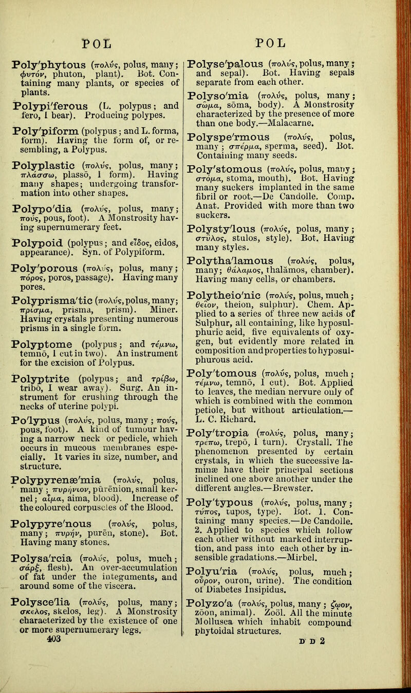 Poly'phytous (ttoAvs, polus, many; <I>vt6v, phuton, plant). Bot. Con- taining many plants, or species of plants. Polypi'ferous (L. polypus; and iero, I bear). Producing polypes. Poly'piform (polypus; and L. forma, form). Having the form of, or re- sembling, a Polypus. Polyplastic (iroAv's, polus, many; 7rAaacru), plasso, 1 form). Having many shapes; undergoing transfor- mation into other shapes. Polypo'dia (iroAvs, polus, many; 7rovs, pous, foot). A Monstrosity hav- ing supernumerary feet. Polypoid (polypus; and e!8o?, eidos, appearance). Syn. of Polypiform. Poly'porous (iroAvs, polus, many; 7ropos, poros, passage). Having many pores. Polyprisma'tic (tj-oAvs, polus, many; wpiar/aa, prisma, prism). Miner. Having crystals presenting numerous prisms in a single form. Polyptome (polypus; and repi/w, temno, 1 cut in two). An instrument for the excision of Polypus. Polyptrite (polypus; and Tpi'/3«, tribo, I wear away). Surg. An in- strument for crushing through the necks of uterine polypi. Polypus (ttoAu's, polus, many ; 7rovs, pous, foot). A kind of tumour hav- ing a narrow neck or pedicle, which occurs in mucous membranes espe- cially. It varies in size, number, and structure. Polypyrense'mia (ttoAv's, polus, ' many ; ^vp^viov, purenion, small ker- nel; alp.a, aima, blood). Increase of the coloured corpuscles of the Blood. Polypyre'nous (ttoAvs, polus, many; nvp^v, puren, stone). Bot. Having many stones. Polysa'rcia (iroAvs, polus, much; <rap£, flesh). A11 over-accumulation of fat under the integuments, and around some of the viscera. Polyscelia (rroAus, polus, many; cnceAo?, skelos, leg). A Monstrosity characterized by the existence of one or more supernumerary legs. 403 Polyse'palous (ttoAv's, polus, many ; and sepal). Bot. Having sepals separate from each other. Polyso'mia (7roAvs, polus, many; <Tu>p.a, soma, body). A Monstrosity characterized by the presence of more than one body.—Malacarne. Polyspe'rmous (ttoAvs, polus, many ; a-rreppa, sperma, seed). Bot. Containing many seeds. Poly'stomous (n-oAuv, polus, many ; (TTop-a, stoma, mouth). Bot. Having many suckers implanted in the same fibril or root.—De Candolle. Comp. Anat. Provided with more than two suckers. Polysty'lous (-n-oAv?, polus, many; o-tvAos, stulos, style). Bot. Having- many styles. Polytha'lamous (ttoAv's, polus, many; 0dAap.os, thalamos, chamber). Having many cells, or chambers. Polytlieio'nie (iroAvs, polus, much; 6elov, theion, sulphur). Chem. Ap- plied to a series of three new acids of Sulphur, all containing, like hyposul- phuric acid, five equivalents of oxy- gen, but evidently more related in composition and properties tohyposul- phurous acid. Poly'tomous (7toAvs, polus, much; Tep.va>, temno, 1 cut). Bot. Applied to leaves, the median nervure only of which is combined with the common petiole, but without articulation.— L. C. Kichard. Poly'tropia (7toAv?, polus, many; rpeTTU), trepo, I turn). Crystall. The phenomenon presented by certain crystals, in which the successive la- minae have their principal sections inclined one above another under the different angles.—Brewster. Poly'typous (no\vs, polus, many ; tuVos, tupos, type). Bot. 1. Con- taining many species.—De Candolle. 2. Applied to species which follow each other without marked interrup- tion, and pass into each other by in- sensible gradations.—Mirbel. Polyu'ria (77-oAvs, polus, much; oupov, ouron, urine). The condition of Diabetes Insipidus. Polyzo'a (noAvs, polus, many; £wov, zoon, animal). Zool. All the minute Mollusca which inhabit compound phytoidal structures. D D 2