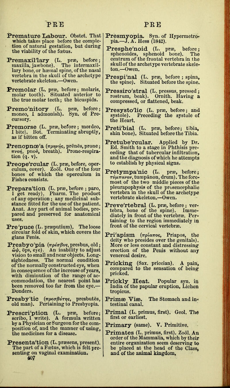 PEE PEE Premature Labour. Obstet. That which takes place before the comple- tion of natural gestation, but during the viability of the foetus. Premaxillary (L. prae, before; maxilla, jawbone). The intermaxil- lary bone, or haemal spine, of the nasal vertebra in the skull of the archetype vertebrate skeleton.—Owen. Premolar (L. prae, before; molaris, molar tooth). Situated anterior to the true molar teeth; the bicuspids. Premo'nitory (L. prae, before; moneo, I admonish). Syn. of Pre- cursory. Premorse (L. prae,before; mordeo, I bite). Pot. Terminating abruptly, as if bitten off. Prenopnoe'a (wp^s, prenes, prone; irvorj, pnoe, breath). Prone-respira- tion (q. v). Preope'rcular (L. prae, before, oper- culum, cover). Zool. One of the four bones of which the operculum in Fishes consists. Preparation (L. prae, before ; paro, 1 get ready). Pharm. The product of any operation ; any medicinal sub- stance fitted for the use of the patient. Anat. Any part of animal bodies, pre- pared and preserved for anatomical uses. Pre 'puce (L. praeputium). The loose circular fold of skin, which covers the glans Penis. Presbyo'pia (?rpe<r/3vs,presbus, old; u<J/, ops, eye). An inability to adjust vision to small andnear objects. Long- sightedness. The normal condition of the normally constructed eye, when in consequence of the increase of years, with diminution of the range of ac- commodation, the nearest point has been removed too far from the eye.— Donders. Presby'tic (irpeo-^v-rr}?, presbutes, old man). Pertaining to Presbyopia. Prescri'ption (L. prae, before; scribo, 1 write). A formula written by a Physician or Surgeon for the com- position of, and the manner of using, the medicines for a disease. Presenta'tion (L. praesens, present). The part of a Foetus, which is felt pre- senting on vaginal examination. 40/ Presmyopia. Syn. of Hypermetro- pia.—J. A. Hess (1842). Presphe'noid (L. prae, before; sphenoides, sphenoid bone). The centrum of the frontal vertebra in the skull of the archetype vertebrate skele- ton.—Owen. Prespi'nal (L. prae, before ; spina, the spine). Situated before the spine. Pressiro'stral (L. pressus, pressed; rostrum, beak). Ornith. Having a compressed, or flattened, beak. Presystolic (L. prae, before; and systole). Preceding the systole of the Heart. Preti'bial (L. prae, before; tibia, shin bone). Situated before the Tibia. Pretube'rcular. Applied by Dr. Ed. Smith to a stage in Phthisis pre- ceding that of tubercular infiltration, and the diagnosis of which he attempts to establish by physical signs. Pretympa'nic (L. prae, before; rufiiravov, tumpanon, drum). The fore- most of the two middle pieces of the pleurapophysis of the prosencephalic vertebra in the skull of the archetype vertebrate skeleton.—Owen. Preve'rtebral (L. prae, before; ver- tebra, bone of the spine). Imme- diately in front of the vertebrae. Per- taining to the region immediately in front of the cervical vertebrae. Pri'apism (7rpia7ros, Priapos, the deity who presides over the genitals). More or less constant and distressing erection of the Penis without any venereal desire. Pricking (Sax. priccian). A pain, compared to the sensation of being pricked. Prickly Heat. Popular syn. ip India of the papular eruption, Lichen tropicus. Primae Vise. The Stomach and in- testinal canal. Primal (L. primus, first). Geol. The first or earliest. Primary (same). V. Primitive. Primates (L. primus, first). Zool. An order of the Mammalia, which by their entire organization seem deserving to be placed at the head of the Class, and of the animal kingdom.