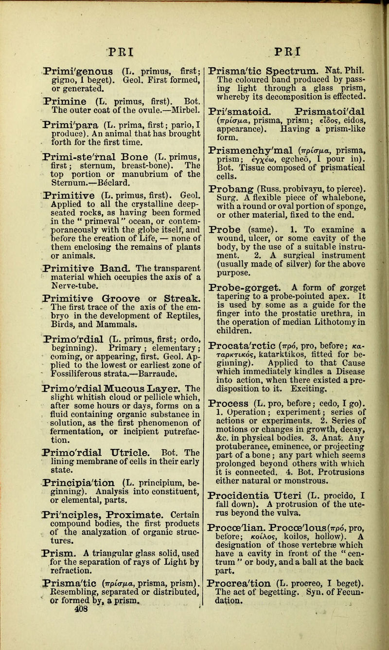 PEI PEI Primi'genous (L. primus, first; gigno, 1 beget). Geol. First formed, or generated. Primine (L. primus, first). Bot. The outer coat of the ovule.—Mirbel. Primi'para (L. prima, first; pario,I produce). An animal that has brought forth for the first time. Primi-ste'rnal Bone (L. primus, first; sternum, breast-bone). The top portion or manubrium of the Sternum.—B^clard. Primitive (L. primus, first). Geol. Applied to all the crystalline deep- seated rocks, as having been formed in the “ primeval” ocean, or contem- poraneously with the globe itself, and before the creation of Life, — none of them enclosing the remains of plants or animals. Primitive Band. The transparent material which occupies the axis of a Nerve-tube. Primitive Groove or Streak. The first trace of the axis of the em- bryo in the development of Reptiles, Birds, and Mammals. Primordial (L. primus, first; ordo, beginning). Primary; elementary; coming, or appearing, first. Geol. Ap- plied to the lowest or earliest zone of Fossiliferous strata.—Barraude. Primo'rdial Mucous Layer. The slight whitish cloud or pellicle which, after some hours or days, forms on a fluid containing organic substance in solution, as the first phenomenon of fermentation, or incipient putrefac- tion. Primo'rdial Utricle. Bot. The lining membrane of cells in their early state. Principia'tion (L. principium, be- ginning). Analysis into constituent, or elemental, parts. Principles, Proximate. Certain compound bodies, the first products of the analyzation of organic struc- tures. Prism. A triangular glass solid, used for the separation of rays of Light by refraction. Prisma'tic (irptana, prisma, prism). Resembling, separated or distributed, or formed by, a prism. 408 Prisma'tic Spectrum. Nat. Phil. The coloured band produced by pass- ing light through a glass prism, whereby its decomposition is effected. Pri'smatoid. Prismatoi'dal (7Tpia-fia, prisma, prism; elSos, eidos, appearance). Having a prism-like form. Prismenchy'mal {■n-piap.a, prisma, prism; ey\eo), egcheo, I pour in). Bot. Tissue composed of prismatical cells. Probang (Russ, probivayu, to pierce). Surg. A flexible piece of whalebone, with a round or oval portion of sponge, or other material, fixed to the end. Probe (same). 1. To examine a wound, ulcer, or some cavity of the body, by the use of a suitable instru- ment. 2. A surgical instrument (usually made of silver) for the above purpose. Probe-gorget. A form of gorget tapering to a probe-pointed apex. It is used by some as a guide for the finger into the prostatic urethra, in the operation of median Lithotomy in children. Procata'rctic (71-po, pro, before; *a- Tap/cTi/cos, katarktikos, fitted for be- ginning). Applied to that Cause which immediately kindles a Disease into action, when there existed a pre- disposition to it. Exciting. Process (L. pro, before; cedo, I go). 1. Operation; experiment; series of actions or experiments. 2. Series of motions or changes in growth, decay, &c. in physical bodies. 3. Anat. Any protuberance, eminence, or projecting part of a bone; any part which seems prolonged beyond others with which it is connected. 4. Bot. Protrusions either natural or monstrous. Procidentia Uteri (L. procido, I fall down). A protrusion of the ute- rus beyond the vulva. Proecelian. Procce'lous(irp6,pro, before; koiAos, koilos, hollow). A designation of those vertebrae which have a cavity in front of the “ cen- trum *’ or body, and a ball at the back part. Procrea'tion (L. procreo, I beget). The act of begetting. Syn. of Fecun- dation.