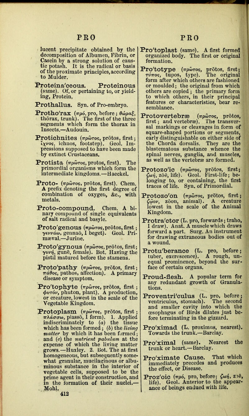 lucent precipitate obtained by the decomposition of Albumen, Fibrin, or Casein by a strong’ solution of caus- tic potash. It is the radical or basis of the proximate principles, according to Mulder. Proteina'ceous. Proteinous (same). Of, or pertaining to, or yield- ing, Protein, Prothallus. Syn. of Pro-embryo. Protho'rax (irpo, pro, before; 0wpa£, thorax, trunk). The first of the three segments which form the thorax in Insects.—Audouin. Protichnites (7rpajTos, prStos, first; Zxi'os, ichnos, footstep). Geol. Im- pressions supposed to have been made by extinct Crustaceans. Protista (irpu>Tog, protos, first). The primordial organisms which form the intermediate kingdoms.—Haeckel. Proto- (7rpwTos, protos, first). Chem. A prefix denoting the first degree of combination of oxygen, &c., with metals. Proto-compound. Chem. A bi- nary compound of single equivalents of salt radical and basyle. Proto'genous (7rpwTos, protos, first; yewaio, gennao, I beget). Geol. Pri- maeval.—Jurine. Proto'gynous (TrpwTo?,protos, first; yvvrj, gune, female). Bot. Having the pistil matured before the stamens. Proto'pathy (wpwTos, protos, first; 7ra0os, pathos, affection). A primary disease or symptom. Pro'tophyte (Trpwros, prdtos, first; <J)vt6v9 phuton, plant). A production, or creature, lowest in the scale of the Vegetable Kingdom. Protoplasm (7rpa>To?, prStos, first; 7rA.dcrcrw, plassd, I form). 1. Applied indiscriminately to (a) the tissue which has been formed; (b) the living matter by which it has been formed; and (e) the nutrient pabulum at the expense of which the living matter grows.—Huxley. 2. Bot. The at first homogeneous, but subsequently some- what granular, mucilaginous or albu- minous substance in the interior of vegetable cells, supposed to be the prime agent in their construction, and in the formation of their nuclei.— Mohl. 412 Pro'toplast (same). A first formed organized body. The first or original formation. Prototype (irpurog, protos, first; TV7ros, tupos, type). The original form after which others are fashioned or moulded; the original from which others are copied; the primary form to which others, in their principal features or characteristics, bear re- semblance. Proto vertebrae (n pan-os, protos, first; and vertebrae). The transver- sal markings or cleavages in form of square-shaped portions or segments, early distinguishable on either side of the Chorda dorsalis. They are the blastematous substance whence the spinal nerves, ganglia, and muscles, as well as the vertebrae are formed. Protozo'ie (irpwros, protos, first; £<nrj, zoe, life). Geol. First-life; be- longing to, or containing, the first traces of life. Syn. of Primordial. Protozo'on (npwTO?, protos, first; £aiov, zoon, animal). A creature lowest in the scale of the Animal Kingdom. Protra'ctor (L. pro, forwards; traho, I draw). Anat. A muscle which draws forward a part. Surg. An instrument for drawing extraneous bodies out of a wound. Protu'berance (L. pro, before; tuber, excrescence). A rough, un- equal prominence, beyond the sur- face of certain organs. Proud-flesh. A popular term for any redundant growth of Granula- tions. Proventri'eulus (L. pro, before; ventriculus, stomach). The second and smaller cavity into which the oesophagus of Birds dilates just be- fore terminating in the gizzard. Pro'ximad (L. proximns, nearest). Towards the trunk.—Barclay. Pro'ximal (same). Nearest the trunk or heart.— Barclay. Pro'ximate Cause. That which immediately precedes and produces the effect, or Disease. Proz'oic (irpo, pro, before; zoe, life). Geol. Anterior to the appear- ance of beings endued with life.