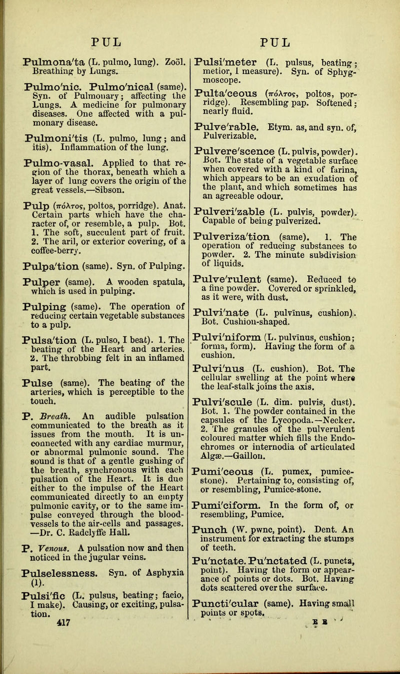 PUL PUL Pulmona'ta (L. pulmo, lung). Zool. Breathing by Lungs. Pulmo'nic. Pulmo'nical (same). Syn. of Pulmonary; affecting the Lungs. A medicine for pulmonary diseases. One affected with a pul- monary disease. Pulmoni'tis (L. pulmo, lung; and itis). Inflammation of the lung. Pulmo-vasal. Applied to that re- gion of the thorax, beneath which a layer of lung covers the origin of the great vessels.—Sibson. Pulp (noXros, poltos, porridge). Anat. Certain parts which have the cha- racter of, or resemble, a pulp. Bot. 1. The soft, succulent part of fruit. 2. The aril, or exterior covering, of a coffee-berry. Pulpa'tion (same). Syn. of Pulping. Pulper (same). A wooden spatula, which is used in pulping. Pulping (same). The operation of reducing certain vegetable substances to a pulp. Pulsa'tion (L. pulso, I beat). 1. The beating of the Heart and arteries. 2. The throbbing felt in an inflamed part. Pulse (same). The beating of the arteries, which is perceptible to the touch. P. Breath. An audible pulsation communicated to the breath as it issues from the mouth. It is un- connected with any cardiac murmur, or abnormal pulmonic sound. The sound is that of a gentle gushing of the breath, synchronous with each pulsation of the Heart. It is due either to the impulse of the Heart communicated directly to an empty pulmonic cavity, or to the same im- pulse conveyed through the blood- vessels to the air-cells and passages. —Dr. C. Radclyffe Hall. P. Venous. A pulsation now and then noticed in the jugular veins. Pulselessness. Syn. of Asphyxia (!)• Pulsi'fic (L. pulsus, beating; facio, I make). Causing, or exciting, pulsa- tion. Pulsi'meter (L. pulsus, beating; metior, I measure). Syn. of Sphyg- moscope. Pulta'ceous (tt6\to?, poltos, por- ridge). Resembling pap. Softened; nearly fluid. Pulve'rable. Etym. as, and syn. of, Pulverizable. Pulvere'scence (L. pulvis, powder). Bot. The state of a vegetable surface when covered with a kind of farina, which appears to be an exudation of the plant, and which sometimes has an agreeable odour. Pulveri'zable (L. pulvis, powder). Capable of being pulverized. Pulverization (same). 1. The operation of reducing substances to powder. 2. The minute subdivision of liquids. Pulve'rulent (same). Reduced to a fine powder. Covered or sprinkled, as it were, with dust. Pulvi'nate (L. pulvinus, cushion). Bot. Cushion-shaped. Pulvi'niform (L. pulvinus, cushion; forma, form). Having the form of a cushion. Pulvi'nus (L. cushion). Bot. The cellular swelling at the point where the leaf-stalk joins the axis. Pulvi'scule (L. dim. pulvis, dust). Bot. 1. The powder contained in the capsules of the Lycopoda. —Necker. 2. The granules of the pulverulent coloured matter which fills the Endo- chromes or internodia of articulated Algae.—Gaillon. Pumi'ceous (L. pumex, pumice- stone). Pertaining to, consisting of, or resembling, Pumice-stone. Pumi'ciform. In the form of, or resembling, Pumice. Punch. (W. pwnc, point). Dent. An instrument for extracting the stumps of teeth. Pu'nctate. Pu'nctated (L. puncta, point). Having the form or appear- ance of points or dots. Bot. Having dots scattered over the surface. Puncti'cular (same). Having small points or spots. ‘ b a ' ; 417