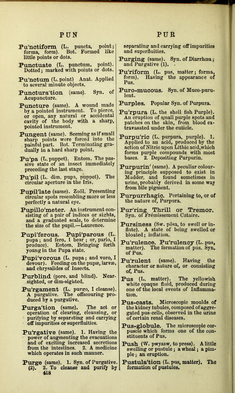 PUN PUR Pu'nctiform (L. puncta, point; forma, form). Bot. Formed like little points or dots. Punctuate (L. punctum, point). Dotted; marked with points or dots. Pu'nctum (L. point) Anat. Applied to several minute objects. Punctura'tion (same). Syn. of Acupuncture. Puncture (same). A wound made by a pointed instrument. To pierce, or open, any natural or accidental cavity of the body with a sharp, pointed instrument. Pungent (same). Seeming as if small sharp points were forced into the painful part. Bot. Terminating gra- dually in a hard sharp point. Pu'pa (L.puppet). Entom. The pas- sive state of an insect immediately preceding the last stage. Pu'pil (L. dim. pupa, puppet). The circular aperture in the Iris. Pupil'late (same). Zool. Presenting circular spots resembling more or less perfectly a natural eye. Pupillo'meter. An instrument con- sisting of a pair of indices or sights, and a graduated scale, to determine the size of the pupil.—Laurence. Pupi'ferous. Pupi'parous (L. pupa; and fero, I bear ; or, pario, I produce). Entom. Bringing forth young in the Pupa state. Pupi'vorous (L. pupa; and voro, I devour). Feeding on the pupae, larvae, and chrysalides of Insects. Purblind (pore, and blind). Near- sighted, or dim-sighted. Pu'rgament (L. purgo, I cleanse). A purgative. The offscouring pro- duced by a purgative. Purga'tion (same). The act or operation of clearing, cleansing, or purifying by separating and carrying off impurities or superfluities. Pu'rgative (same). 1. Having the power of augmenting the evacuations and of exciting increased secretions from the intestines. 2. A medicine which operates in such manner. Purge (same). 1. Syn. of Purgative. (2). 2. To cleanse and purify by 418 separating and carrying off impurities and superfluities. Purging (same). Syn. of Diarrhoea ; and Purgative (1). Pu'riform (L. pus, matter; forma, form). Having the appearance of Pus. Puro-mucous. Syn. of Muco-puru- lent. Purples. Popular Syn. of Purpura. Pu'rpura (L. the shell fish Purple). An eruption of sjnall purple spots and patches on the skin, from blood ex- travasated under the cuticle. Purpu'ric (L. purpura, purple). 1. Applied to an acid, produced by the action of Nitric upon Lithic acid,which forms purple compounds with most bases. 2. Depositing Purpurin. Purpurin' (same). A peculiar colour- ing principle supposed to exist in Madder, and found sometimes in urine, probably derived in some way from bile pigment. Purpurrhagic. Pertaining to, or of the nature of, Purpura. Pur'ring Thrill or Tremor. Syn. of Fremissement Cataire. Pursiness (Sw. posa, to swell or in- flate). A state of being swelled or bloated; inflation. Pu'rulence. Pu'rulency (L. pus, matter). The formation of pus. Syn. of Pus. Pu'rulent (same). Having the character or nature of, or consisting of, Pus. Pus (L. matter). The yellowish white opaque fluid, produced during one of the local events of Inflamma- tion. Pus-casts. Microscopic moulds of the kidney tubules, composed of aggre- gated pus-cells, observed in the urine of certain renal diseases. Pus-globule. The microscopic cor- puscle which forms one of the con- stituents of Pus. Push (W. pwy saw, to press). A little swelling or pustule; a wheal; a pim- ple ; an eruption. Pustula'tion (L. pus, matter). The formation of pustules.