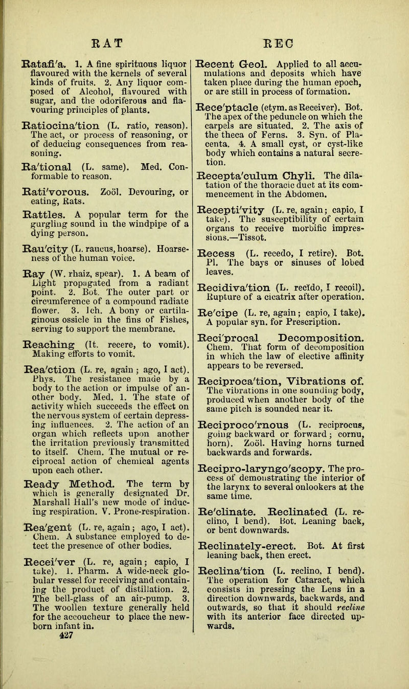 RAT EEC Ratafi/a. 1. A fine spirituous liquor flavoured with the kernels of several kinds of fruits. 2. Any liquor com- posed of Alcohol, flavoured with sugar, and the odoriferous and fla- vouring principles of plants. Ratiocina'tion (L. ratio, reason). The act, or process of reasoning, or of deduciug consequences from rea- soning. Rational (L. same). Med. Con- formable to reason. RatiVorous. Zool. Devouring, or eating, Rats. Rattles. A popular term for the gurgling sound in the windpipe of a dying person. Rau'city (L. raueus, hoarse). Hoarse- ness of the human voice. Ray (W. rhaiz, spear). 1. A beam of Light propugated from a radiant point. 2. Bot. The outer part or circumference of a compound radiate flower. 3. Ich. A bony or cartila- ginous ossicle in the fins of Fishes, serving to support the membrane. Reaching (It. recere, to vomit). Making efforts to vomit. Reaction (L. re, again ; ago, I act). Phys. The resistance made by a body to the action or impulse of an- other body. Med. 1. The state of activity which succeeds the effect on the nervous system of certain depress- ing influences. 2. The action of an organ which reflects upon another the irritation previously transmitted to itself. Chem. The mutual or re- ciprocal action of chemical agents upon each other. Ready Method. The term by which is generally designated Dr. Marshall Hall’s new mode of induc- ing respiration. V. Prone-respiration. Rea'gent (L. re, again; ago, I act). Chem. A substance employed to de- tect the presence of other bodies. Recei'ver (L. re, again; capio, I take). 1. Pharm. A wide-neck glo- bular vessel for receiving and contain- ing the product of distillation. 2. The bell-glass of an air-pump. 3. The woollen texture generally held for the accoucheur to place the new- born infant in. 427 Recent G-eol. Applied to all accu- mulations and deposits which have taken place during the human epoch, or are still in process of formation. Rece'ptacle (etym. as Receiver). Bot. The apex of the peduncle on which the carpels are situated. 2. The axis of the theca of Ferns. 3. Syn. of Pla- centa. 4. A small cyst, or cyst-like body which contains a natural secre- tion. Recepta'culum Chyli. The dila- tation of the thoracic duct at its com- mencement in the Abdomen. Receptivity (L. re, again; capio, I take). The susceptibility of certain organs to receive morbific impres- sions.—Tissot. Recess (L. recedo, I retire). Bot. PI. The bays or sinuses of lobed leaves. Recidiva'tion (L. recldo, I recoil). Rupture of a cicatrix after operation. Re'cipe (L. re, again; capio, I take). A popular syn. for Prescription. Reciprocal Decomposition. Chem. That form of decomposition in which the law of elective affinity appears to be reversed. Reciprocation, Vibrations of. The vibrations in one sounding body, produced when another body of the same pitch is sounded near it. Reciproco'rnous (L. reciprocus, going backward or forward ; cornu, horn). Zool. Having horns turned backwards and forwards. Recipro-laryngo'scopy. The pro- cess of demonstrating the interior of the larynx to several onlookers at the same time. Re'clinate. Reclinated (L. re- clino, I bend). Bot. Leaning back, or bent downwards. Reclinately-erect. Bot. At first leaning back, then erect. Reclina'tion (L. reclino, I bend). The operation for Cataract, which consists in pressing the Lens in a direction downwards, backwards, and outwards, so that it should recline with its anterior face directed up- wards.