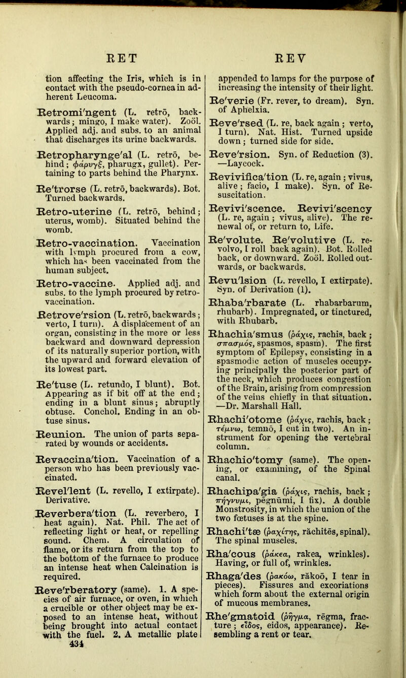 tion affecting the Iris, which is in contact with the pseudo-cornea in ad- herent Leucoma. Retromi'ngent (L. retro, back- wards ; mingo, I make water). Zool. Applied adj. and subs, to an animal that discharges its urine backwards. Retropharynge'al (L. retro, be- hind; <f>apvyij, pharugx, gullet). Per- taining to parts behind the Pharynx. Re'trorse (L. retrd, backwards). Bot. Turned backwards. Retro-uterine (L. retr5, behind; uterus, womb). Situated behind the womb. Retro-vaccination. Vaccination with lvmph procured from a cow, which has been vaccinated from the human subject. Retro-vaccine- Applied adj. and subs, to the lymph procured by retro- vaccination. Retrove'rsion (L. retro, backwards; verto, I turn). A displacement of an organ, consisting in the more or less backward and downward depression of its naturally superior portion, with the upward and forward elevation of its lowest part. Re'tuse (L. retundo, I blunt). Bot. Appearing as if bit off at the end; ending in a blunt sinus; abruptly obtuse. Conchol. Ending in an ob- tuse sinus. Reunion. The union of parts sepa- rated by wounds or accidents. Revaccina'tion. Vaccination of a person who has been previously vac- cinated. Revel'lent (L. revello, I extirpate). Derivative. Reverberation (L. reverbero, I heat again). Nat. Phil. The act of reflecting light or heat, or repelling sound. Chem. A circulation of flame, or its return from the top to the bottom of the furnace to produce an intense heat when Calcination is required. Reve'rberatory (same). 1. A spe- cies of air furnace, or oven, in which a crucible or other object may be ex- posed to an intense heat, without being brought into actual contact with the fuel. 2. A metallic plate I 434 appended to lamps for the purpose of increasing the intensity of their light. Re'verie (Pr. rever, to dream). Syn. of Aphelxia. Reve'rsed (L. re, back again ; verto, I turn). Nat. Hist. Turned upside down ; turned side for side. Reversion. Syn. of Reduction (3). —Laycock. Reviviflca'tion (L. re, again; vivus, alive; facio, I make). Syn. of Re- suscitation. Revivi'scence. Revivi'scency (L. re, again ; vivus, alive). The re- newal of, or return to. Life. Re'volute. Re'volutive (L. re- volvo, l roll back again). Bot. Rolled back, or downward. Zool. Rolled out- wards, or backwards. Revulsion (L. revello, I extirpate). Syn. of Derivation (1). Rhaba'rbarate (L. rhabarbarum, rhubarb). Impregnated, or tinctured, with Rhubarb. Rbachia'smus (pax1 ?, rachis, back ; o-7ra<rjao5, spasmos, spasm). The first symptom of Epilepsy, consisting in a spasmodic action of muscles occupy- ing principally the posterior part of the neck, which produces congestion of the Brain, arising from compression of the veins chiefly in that situation. —Dr. Marshall Hall. Rbachi'otome (paxis, rachis, back; re/u-vw, temno, I cut in two). An in- strument for opening the vertebral column. Rhacbio'tomy (same). The open- ing, or examining, of the Spinal canal. Rhachipa'gia (paxi?> rachis, back; inijywfjii, pegnumi, I fix). A double Monstrosity, in which the union of the two foetuses is at the spine. Rhachi'tae (paxtnjs, rachites, spinal). The spinal muscles. Rha'cous (pd/cea, rakea, wrinkles). Having, or full of, wrinkles. Rhaga'des (paicoco, rakoo, I tear in pieces). Fissures and excoriations which form about the external origin of mucous membranes. Rhe'gmatoid (prjypia, regma, frac- ture ; elSos, eidos, appearance). Re- sembling a rent or tear.