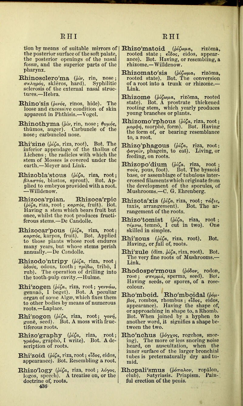 EHI RHI tion by means of suitable mirrors of the posterior surface of the soft palate, the posterior openings of the nasal fossae, and the superior parts of the pharynx. Rhinosclero'ma (pi'v, rin, nose; o-kAt/pos, skleros, hard). Syphilitic sclerosis of the external nasal struc- tures.—Hebra. Rhino'sis (pil'd?, rinos, hide). The loose and excessive condition of skin apparent in Phthisis.—Vogel. Rhinothyma (pi'v, rin, nose; Qv\u,d?, thumos, auger). Carbuncle of the nose; carbuncled nose. Rhi'zine (pi£a, riza, root). Bot. The inferior appendage of the thallus of Lichens ; the radicles with which the stem of Mosses is covered under the earth.—Meyer and Link. Rhizobla'stous (pifa, riza, root; /SAacn-d?, blastos, sprout). Bot. Ap- plied to embryos provided with a root. —Willdenow. Rhizoca'rpian. Rhizoca'rpic (pi£a, riza, root; na.pn6<;, fruit). Bot. Having a stem which bears fruit but once, whilst the root produces fructi- ferous stems.—De Candolle. Rhizocar'pous (pCfr, riza, root; icapnos, karpos, fruit). Bot. Applied to those plants whose root endures many years, but whose stems perish annually.—De Candolle. Rhizodo'ntripy (p«£a, riza, root; dSodg, odous, tooth; rpijSw, tribo, I rub). The operation of drilling into the tooth-pulp cavity.—Hulme. Rhi'zogen (pi^a, riza, root; yei/vdw, gennao, I beget). Bot. A peculiar organ of some Algse, which fixes them to other bodies by means of numerous roots.—Laplace. Rhi'zogon (pi£a, riza, root; yov-q, gone, seed). Bot. A moss with fruc- tiferous roots. Rhizo'graphy (pi'fa, riza, root; ypacfxt), grapho, I write). Bot. A de- scription of roots. Rhi'zoid (pi^a, riza, root; e!So?, eidos, appearance). Bot. Resembling a root. Rhizo'logy (pi£a, riza, root; Aoyos, logos, speech). A treatise on, or the doctrine of, roots. 436 Rhizo'matoid (pifojpia, rizoma, rooted state ; eTSo?, eidos, appear- ance). Bot. Having, or resembling, a rhizome.—Willdenow. Rhizomato'sis (pifapa, rizbma, rooted state). Bot. The conversion of a root into a trunk or rhizome.— Link. Rhizome (pCfapa, rizdma, rooted state). Bot. A prostrate thickened rooting stem, which yearly produces young branches or plants. Rhizomo'rphous (pt'<Ja, riza, root; p.op(f>rj, morphe, form). Bot. Having the form of, or bearing resemblance to, a root. Rhizo'phagous (p<£<*, riza, root; (f>ayetv, phagein, to eat). Living, or feeding, on roots. Rhizopo'dium (pi'fa, riza, root ; 7rov?, pous, foot). Bot. The byssoid base, or assemblage of tubulous inter- crossed filaments which originate from the development of the sporules, of Mushrooms.—C. G. Ehrenberg. Rhizota'xis (pi'fa, riza, root; Ta£i?, taxis, arrangement). Bot. The ar- rangement of the roots. Rhizo'tomist (pi£a, riza, root; re/xvto, temno, I cut in two). One skilled in simples. Rhi'zous (pi'<Ja, riza, root). Bot. Having, or full of, roots. Rhi'zule (dim. pi'£a, riza, root). Bot. The very fine roots of Mushrooms.— Link. Rhodospe'rmous (poSov, rodon, rose; a-irepp-d, sperma, seed). Bot. Having seeds, or spores, of a rose- colour. Rho'mboid. Rho'mboidal (pop- /3o?, rombos, rhombus; etSo?, eidos, appearance). Having the shape of, or approaching in shape to, a Rhomb. Bot. When joined by a hyphen to another word, it signifies a shape be- tween the two. Rho'nchus (poyxog, rogehos, snor- ing). The more or less snoring noise heard, on auscultation, when the inner surface of the larger bronchial tubes is preternaturally dry and tu- mid. Rhopali'smus {potraXov, ropalon, club). Satyriasis. Priapism. Pain- ful erection of the penis.