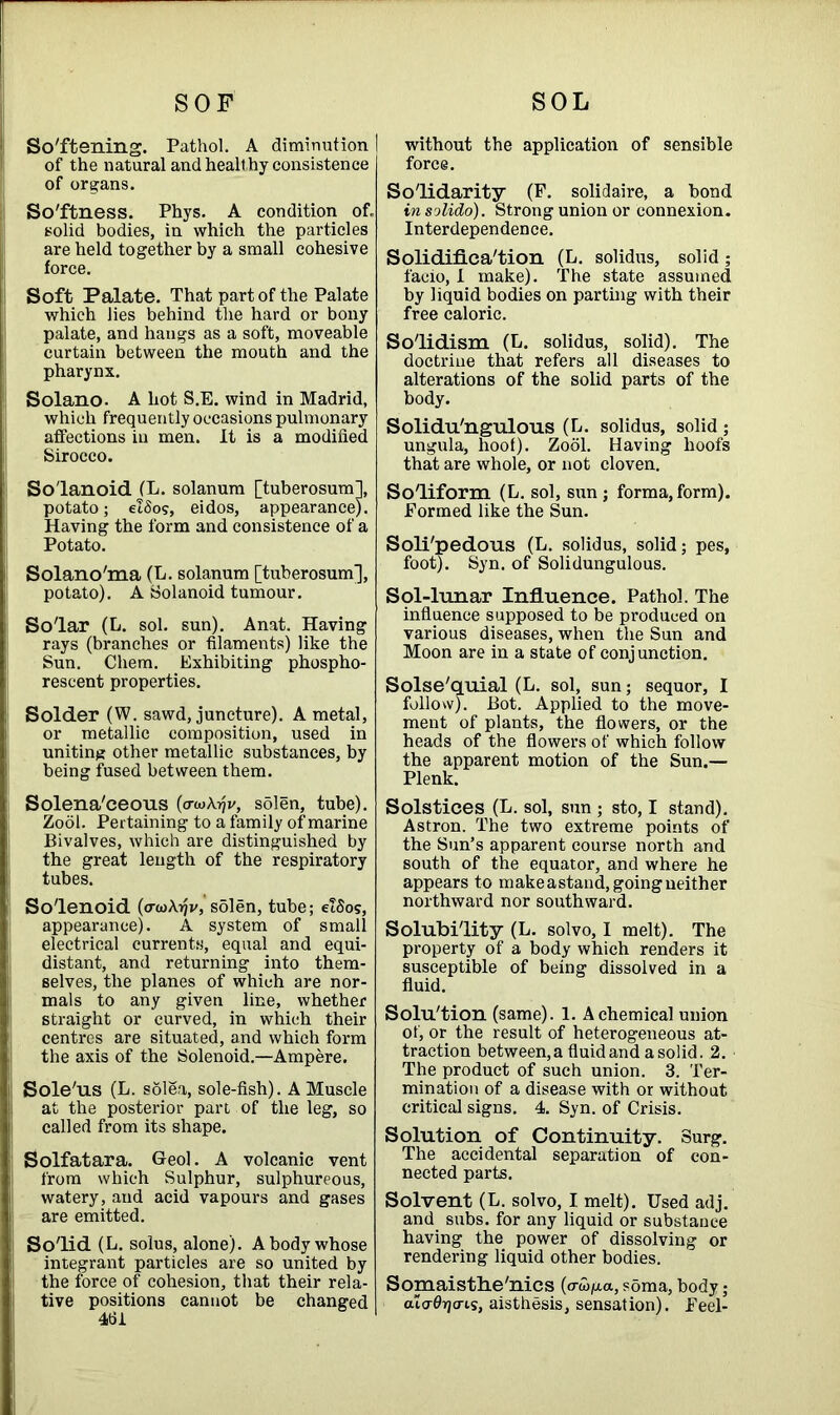 SOF So'ftening. Pathol. A diminution I of the natural and healthy consistence of organs. So'ftness. Phys. A condition of. solid bodies, in which the particles are held together by a small cohesive force. Soft Palate. That part of the Palate which lies behind the hard or bony palate, and hangs as a soft, moveable curtain between the mouth and the pharynx. Solano. A hot S.E. wind in Madrid, which frequently occasions pulmonary affections in men. It is a modified Sirocco. So'lanoid (L. solanum [tuberosum], potato; elSos, eidos, appearance). Having the form and consistence of a Potato. Solano'ma (L. solanum [tuberosum], potato). A Solanoid tumour. Solar (L. sol. sun). Anat. Having rays (branches or filaments) like the Sun. Chem. Exhibiting phospho- rescent properties. Solder (W. sawd, juncture). A metal, or metallic composition, used in uniting other metallic substances, by being fused between them. 1 Solena'ceous (o-wAyjv, sSlen, tube). Zool. Pertaining to a family of marine Bivalves, which are distinguished by the great length of the respiratory tubes. Solenoid (<rwA»jv, solen, tube; elSos, appearance). A system of small electrical currents, equal and equi- distant, and returning into them- selves, the planes of which are nor- mals to any given line, whether straight or curved, in which their centres are situated, and which form the axis of the Solenoid.—-Ampere. Sole'us (L. solea, sole-fish). A Muscle at the posterior part of the leg, so called from its shape. Solfatara. Geo]. A volcanic vent from which Sulphur, sulphureous, watery, and acid vapours and gases are emitted. Solid (L. solus, alone). A body whose integrant particles are so united by the force of cohesion, that their rela- tive positions cannot be changed 461 SOL I without the application of sensible force. Solidarity (E. solidaire, a bond in solido). Strong union or connexion. Interdependence. Solidifica'tion (L. solidus, solid ; facio, I make). The state assumed by liquid bodies on parting with their free caloric. Solidism (L. solidus, solid). The doctrine that refers all diseases to alterations of the solid parts of the body. Solidu'ngulous (L. solidus, solid; ungula, hoof). Zool. Having hoofs that are whole, or not cloven. Soliform (L. sol, sun; forma,form). Formed like the Sun. Soli'pedous (L. solidus, solid; pes, foot). Syn. of Solidungulous. Sol-lunar Influence. Pathol. The influence supposed to be produced on various diseases, when the Sun and Moon are in a state of conjunction. Solse'quial (L. sol, sun; sequor, I follow). Bot. Applied to the move- ment of plants, the flowers, or the heads of the flowers of which follow the apparent motion of the Sun.— Plenk. Solstices (L. sol, sun ; sto, I stand). Astron. The two extreme points of the Sun’s apparent course north and south of the equator, and where he appears to make astand, going neither northward nor southward. Solubility (L. solvo, I melt). The property of a body which renders it susceptible of being dissolved in a fluid. Solu'tion (same). 1. A chemical union of, or the result of heterogeneous at- traction between,a fluid and a solid. 2. The product of such union. 3. Ter- mination of a disease with or without critical signs. 4. Syn. of Crisis. Solution of Continuity. Surg. The accidental separation of con- nected parts. Solvent (L. solvo, I melt). Used adj. and subs, for any liquid or substance having the power of dissolving or rendering liquid other bodies. Somaisthe'nics (o-wjua,soma,body; alcrfbjcris, aisthesis, sensation). Feel-