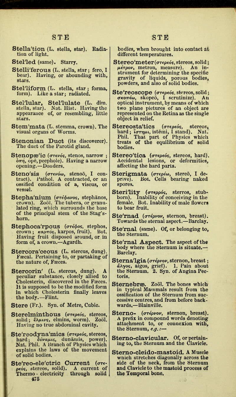 Stella'tion (L. stella, star). Radia- tion of light. Stel'led (same). Starry. Stelli'ferous (L. stella, star; fero, I bear). Having, or abounding with, stars. Stelliform (L. stella, star ; forma, form). Like a star; radiated. Stellular, Stellulate (L. dim. stella, star). Nat. Hist. Having the appearance of, or resembling, little stars. Stem'mata (L. stemma, crown). The visual organs of Worms. Stenonian Duct (its discoverer). The duct of the Parotid gland. Stenopae'ic (orevds, stenos, narrow ; omj, ope, peephole). Having a narrow opening.—Donders. Steno'sis (orei/ow, stenoS, I con- tract). Pathol. A contracted, or an ossified condition of a, viscus, or vessel. Stepha'nium (o-re^avos, stephanos, crown). Zool. The tubera, or granu- lated ring, which surrounds the base of the principal stem of the Stag’s- horn. Stephoca'rpous (credos, stephos, crown ; xapirds, karpos, fruit). Bot. Having fruit disposed around, or in form of, a crown.—Agardh. Stercora'ceous (L. stercus, dung). Faecal. Pertaining to, or partaking of the nature of, Faeces. Stereorin' (L. stercus, dung). A peculiar substance, closely allied to Cholesterin, discovered in the Faeces. It is supposed to be the modified form in which Cholesterin finally leaves the body.—Flint. Stere (Fr.). Syn. of Metre, Cubic. Sterelminthous (o-repeo?, stereos, solid; eApiu/s, elmins, worm). Zool. Having no true abdominal cavity. Ste'reodyna'mics (a-reped?, stereos, hard; Suva]ou?, dunamis, power). Nat. Phil. A Branch of Physics which explains the laws of the movement of solid bodies. Ste'reo-ele'ctric Current (o-re- peos, stereos, solid). A current of Thermo - electricity through solid 475 bodies, when brought into contact at different temperatures. Stereo'meter (o-repeos, stereos, solid; ixerpov, metron, measure). An in- strument for determining the specific gravity of liquids, porous bodies, powders, and also of solid bodies. Ste'reoSCOpe (<rrepeos, stereos, solid; (TKonecj, skoped, I scrutinize). An optical instrument, by means of which two plane pictures of an object are represented on the Retina as the single object in relief. Stereosta'tics (arcpeds, stereos, hard; io-njjun., istemi, L stand). Nat. Phil. That part of Physics which treats of the equilibrium of solid bodies. Stereo'tica (oreped?, stereos, hard). Accidental lesions, or deformities, affecting the hard parts. Sterigmata (orepew, stereo, I de- prive). Rot. Cells bearing naked spores. sterility (oreppos, sterros, stub- born). Inability of conceiving in the female. Bot. Inability of male flowers to bear fruit. Ste'rnad (o-Tepvov, sternon, breast). Towards the sternal aspect.—Barclay. Ste'rnal (same). Of, or belonging to, the Sternum. Ste'rnal Aspect. The aspect of the body where the Sternum is situate.— Barclay. Sterna'lgia (o-re'pvov, sternon, breast; a Ay os, algos, grief). 1. Pain about the Sternum. 2. Syn. of Angina Pec- toris. Sternebrae. Zool. The bones which in typical Mammals result from the ossification of the Sternum from suc- cessive centres, and from before back- wards,— Blainville. Sterno- (o-repvov, sternon, breast). A prefix in compound words denoting attachment to, or connexion with, the Sternum, e.g.:— Sterno-clavicular. Of, or pertain- ing to, the Sternum and the Clavicle. Sterno-cleido-mastoid. A Muscle which stretches diagonally across the side of the neck, from the Sternum and Clavicle to the mastoid process of the Temporal bone.