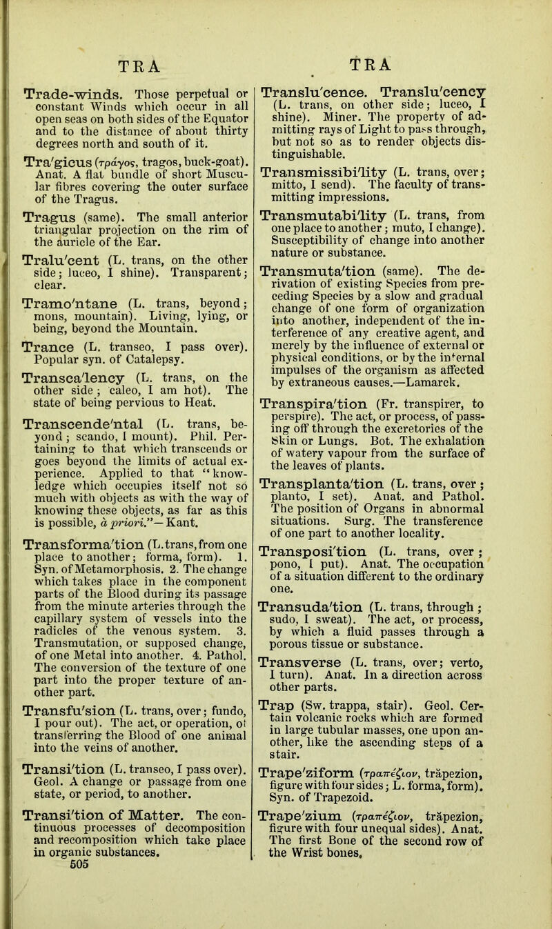 Trade-winds. Those perpetual or constant Winds which occur in all open seas on both sides of the Equator and to the distance of about thirty degrees north and south of it. Tra'gicus (rpdyos, tragos,buck-goat). Anat. A flat bundle of short Muscu- lar fibres covering the outer surface of the Tragus. Tragus (same). The small anterior triangular projection on the rim of the auricle of the Ear. Tralu'cent (L. trans, on the other side; luceo, I shine). Transparent; clear. Tramontane (L. trans, beyond; mons, mountain). Living, lying, or being, beyond the Mountain. Trance (L. transeo, I pass over). Popular syn. of Catalepsy. Transea'lency (L. trans, on the other side; caleo, I am hot). The state of being pervious to Heat. Transcende'ntal (L. trans, be- yond ; scando, I mount). Phil. Per- taining to that which transcends or goes beyond the limits of actual ex- perience. Applied to that “ know- ledge which occupies itself not so much with objects as with the way of knowing these objects, as far as this is possible, a, priori”— Kant. Transformation (L.trans, from one place to another; forma, form). 1. Syn. of Metamorphosis. 2. The change which takes place in the component parts of the Blood during its passage from the minute arteries through the capillary system of vessels into the radicles of the venous system. 3. Transmutation, or supposed change, of one Metal into another. 4. Pathol. The conversion of the texture of one part into the proper texture of an- other part. Transfu'sion (L. trans, over; fundo, I pour out). The act, or operation, ot transferring the Blood of one animal into the veins of another. Transition (L. transeo, I pass over). Geol. A change or passage from one state, or period, to another. Transition of Matter. The con- tinuous processes of decomposition and recomposition which take place in organic substances. 505 Translu'cence. Translu'cency (L. trans, on other side; luceo, I shine). Miner. The property of ad- mitting rays of Light to pass through, hut not so as to render objects dis- tinguishable. Transmissibi'lity (L. trans, over; mitto, 1 send). The faculty of trans- mitting impressions. Transmutability (L. trans, from one place to another; muto, I change). Susceptibility of change into another nature or substance. Transmutation (same). The de- rivation of existing Species from pre- ceding Species by a slow and gradual change of one form of organization into another, independent of the in- terference of any creative agent, and merely by the influence of external or physical conditions, or by the internal impulses of the organism as affected by extraneous causes.—Lamarck. Transpiration (Fr. transpirer, to perspire). The act, or process, of pass- ing off through the excretories of the Skin or Lungs. Bot. The exhalation of watery vapour from the surface of the leaves of plants. Transplantation (L. trans, over ; planto, I set). Anat. and Pathol. The position of Organs in abnormal situations. Surg. The transference of one part to another locality. Transposition (L. trans, over ; pono, I put). Anat. The occupation of a situation different to the ordinary one. Transudation (L. trans, through ; sudo, 1 sweat). The act, or process, by which a fluid passes through a porous tissue or substance. Transverse (L. trans, over; verto, I turn). Anat. In a direction across other parts. Trap (Sw. trappa, stair). Geol. Cer- tain volcanic rocks which are formed in large tubular masses, one upon an- other, like the ascending steps of a stair. Trape'ziform (rpane^Lov, trapezion, figure with four sides; L. forma, form). Syn. of Trapezoid. Trape'zium [rpaire^iov, trapezion, figure with four unequal sides). Anat. The first Bone of the second row of the Wrist bones.