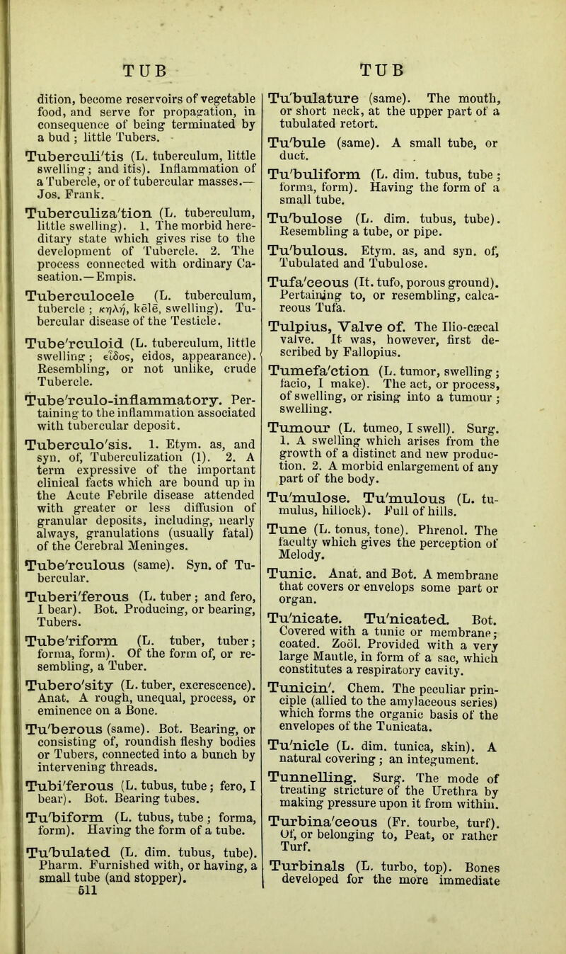 dition, become reservoirs of vegetable food, and serve for propagation, in consequence of being terminated by a bud ; little Tubers. Tuberculi'tis (L. tuberculum, little swelling; and itis). Inflammation of a Tubercle, or of tubercular masses.— Jos. Frank. Tuberculiza'tion (L. tuberculum, little swelling). 1. The morbid here- ditary state which gives rise to the development of Tubercle. 2. The process connected with ordinary Ca- seation.—Empis. Tuberculocele (L. tuberculum, tubercle ; /crjAr), kele, swelling). Tu- bercular disease of the Testicle. Tube'rculoid (L. tuberculum, little swelling; eI5os, eidos, appearance). Resembling, or not unlike, crude Tubercle. Tube'rculo-inflammatory. Per- taining to the inflammation associated with tubercular deposit. Tuberculosis. 1. Etym. as, and syn. of, Tuberculization (1). 2. A term expressive of the important clinical facts which are bound up in the Acute Febrile disease attended with greater or less diffusion of granular deposits, including, nearly always, granulations (usually fatal) of the Cerebral Meninges. Tube'rculous (same). Syn. of Tu- bercular. Tuberi'ferous (L. tuber; and fero, I bear). Bot. Producing, or bearing, Tubers. Tube'riform (L. tuber, tuber; forma, form). Of the form of, or re- sembling, a Tuber. Tubero'sity (L. tuber, excrescence). Anat. A rough, unequal, process, or eminence on a Bone. Tu'berous (same). Bot. Bearing, or consisting of, roundish fleshy bodies or Tubers, connected into a bunch by intervening threads. Tubi'ferous (L. tubus, tube; fero, I bear). Bot. Bearing tubes. Tu'biform (L. tubus, tube; forma, form). Having the form of a tube. Tu'bulated (L. dim. tubus, tube). Pharm. Furnished with, or having, a small tube (and stopper). 511 Tu'bulature (same). The mouth, or short neck, at the upper part of a tubulated retort. Tu'bule (same). A small tube, or duct. Tu'buliform (L. dim. tubus, tube ; forma, form). Having the form of a small tube. Tu'bulose (L. dim. tubus, tube). Resembling a tube, or pipe. Tu'bulous. Etym. as, and syn. of. Tubulated and Tubulose. Tufa'ceous (It. tufo, porous ground). Pertaining to, or resembling, calca- reous Tufa. Tulpius, Valve of. The Ilio-csecal valve. It was, however, first de- scribed by Fallopius. Tumefa'ction (L. tumor, swelling • faeio, I make). The act, or process, of swelling, or rising into a tumour ; swelling. Tumour (L. tumeo, I swell). Surg. 1. A swelling which arises from the growth of a distinct and new produc- tion. 2. A morbid enlargement of any part of the body. Tu'mulose. Tu'mulous (L. tu- mulus, hillock). Full of hills. Tune (L. tonus, tone). Phrenol. The faculty which gives the perception of Melody. Tunic. Anat. and Bot. A membrane that covers or envelops some part or organ. Tu'nicate. Tu'nicated. Bot. Covered with a tunic or membrane; coated. Zool. Provided with a very large Mantle, in form of a sac, which constitutes a respiratory cavity. Tunicin'. Chem. The peculiar prin- ciple (allied to the amylaceous series) which forms the organic basis of the envelopes of the Tunicata. Tu'nicle (L. dim. tunica, skin). A natural covering; an integument. Tunnelling. Surg. The mode of treating stricture of the Urethra by making pressure upon it from within. Turbina'ceous (Fr. tourbe, turf). Of, or belonging to, Peat, or rather Turf. Turbinals (L. turbo, top). Bones developed for the more immediate