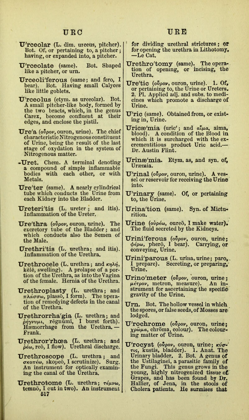 URC URE U'rceolar (L. dim. urceus, pitcher). Bot. Of, or pertaining to, a pitcher; having, or expanded into, a pitcher. U'rceolate (same). Bot. Shaped like a pitcher, or urn. Urceoli'ferous (same; and fero, I bear). Bot. Having small Calyces like little goblets. U'rceolus (etym. as urceolar). Bot. A small pitcher-like body, formed by the two bracts, which, in the genus Carex, become confluent at their edges, and enclose the pistil. Ure'a (ovpov, ouron, urine). The chief characteristic Nitrogenous constituent of Urine, being the result of the last stage of oxydation in the system of Nitrogenous matter. -Uret. Chem. A terminal denoting a compound of simple inflammable bodies with each other, or with Metals. Ure'ter (same). A nearly cylindrical tube which conducts the Urine from each Kidney into the Bladder. Ureteri'tis (L. ureter; and itis). Inflammation of the Ureter. Ure'thra (ovpov, ouron, urine). The excretory tube of the Bladder; and which conducts also the Semen of the Male. Urethri'tis (L. urethra; and itis). Inflammation of the Urethra. Urethrocele (L. urethra; and *17At), kele, swelling). A prolapse of a por- tion of the Urethra, as into the Vagina of the female. Hernia of the Urethra. Urethroplasty (L. urethra; and jrAaao-co, plasso, I form). The opera- tion of remedying defects in the canal of the Urethra. Urethrorrha'gia (L. urethra; and priywpu, regnumi, I burst forth). Haemorrhage from the Urethra. — Frank. Urethror'rhcea (L. urethra; and pew, reo, I flow). Urethral discharge. Urethroscope (L. urethra; and a-noireu), skoped, I scrutinize). Surg. An instrument for optically examin- ing the canal of the Urethra. Urethrotome (L. urethra; tcVvcd, temno, I cut in two). An instrument 517 1 for dividing urethral strictures; or for opening the urethra in Lithotomy. —Le Cat. Urethro'tomy (same). The opera- tion of opening, or incising, the Urethra, Ure'tic (ovpov, ouron, urine). 1. Of, or pertaining to, the Urine or Ureters. 2. PI. Applied adj. and subs, to medi- cines which promote a discharge of Urine. U'ric (same). Obtained from, or exist- ing in, Urine. Uricse'mia (uric'; and alp.a, aima, blood). A condition of the Blood in which it is surcharged with the ex- crementitious product Uric acid.— Dr. Austin Flint. Urinee'mia. Etym. as, and syn. of. Uraemia. U'rinal (ovpov, ouron, urine). A ves- sel or reservoir for receiving the Urine into. U'rinary (same). Of, or pertaining to, the Urine. Urina'tion (same). Syn. of Mictu- rition. Urine (ovpe'w, oure5,1 make water). The fluid secreted by the Kidneys. Urini'ferous (ovpov, ouron, urine; (fiepa>, phero, I bear). Carrying, or conveying, Urine. Urini'parous (L. urina, urine; paro,. I prepare). Secreting, or preparing. Urine. Urino'meter (ovpov, ouron, urine; /xerpov, metron, measure). An in- strument for ascertaining the specific gravity of the Urine. Urn. Bot. The hollow vessel in which the spores, or false seeds, of Mosses are lodged. U'roehrome (ovpov, ouron, urine; Xpwp.a, chroma, colour). The colour- ing matter of Urine. U'rocyst (ovpov, ouron, urine; kvV- tis, kustis, bladder). 1. Anat. The Urinary bladder. 2. Bot. A genus of the Ustilaginei, a parasitic family of the Fungi. This genus grows in the young, highly nitrogenized tissue of Grapes, and has been found by Dr. Hallier, of Jena, in the stools of Cholera patients. He surmises that