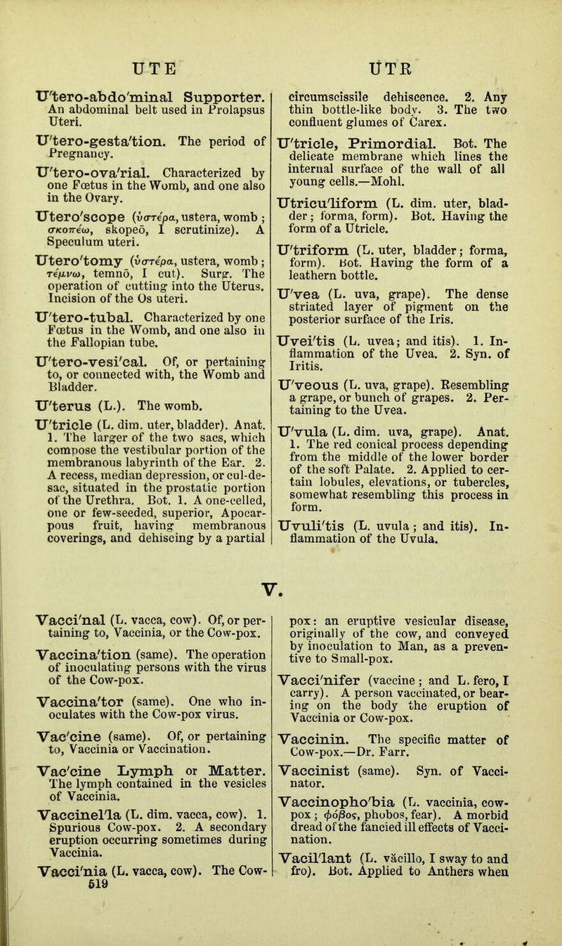 UTE UTR U'tero-abdoTninal Supporter. An abdominal belt used in Prolapsus Uteri. U'tero-gesta'tion. The period of Pregnancy. U'tero-ova'rial. Characterized by one Foetus in the Womb, and one also in the Ovary. Utero'scope (varepa, ustera, womb ; (Ticoneu), skopeo, I scrutinize). A Speculum uteri. Utero'tomy (vo-repa, ustera, womb; refivo), temno, I cut). Surg. The operation of cutting into the Uterus. Incision of the Os uteri. U'tero-tubal. Characterized by one Foetus in the Womb, and one also in the Fallopian tube. U'tero-vesi'cal. Of, or pertaining to, or connected with, the Womb and Bladder. U'terus (L.). The womb. U'tricle (L. dim. uter, bladder). Anat. 1. The larger of the two sacs, which compose the vestibular portion of the membranous labyrinth of the Ear. 2. A recess, median depression, or cul-de- sac, situated in the prostatie portion of the Urethra. Bot. 1. Aone-celled, one or few-seeded, superior, Apocar- pous fruit, having membranous coverings, and dehiscing by a partial circumscissile dehiscence. 2. Any thin bottle-like body. 3. The two confluent glumes of Carex. U'tricle, Primordial. Bot. The delicate membrane which lines the internal surface of the wall of all young cells.—Mohl. Utricu'liform (L. dim. uter, blad- der ; forma, form). Bot. Having the form of a Utricle. U'triform (L. uter, bladder; forma, form), bot. Having the form of a leathern bottle. U'vea (L. uva, grape). The dense striated layer of pigment on the posterior surface of the Iris. Uvei'tis (L. uvea; and itis). 1. In- flammation of the Uvea. 2. Syn. of Iritis. U'veous (L. uva, grape). Resembling a grape, or bunch of grapes. 2. Per- taining to the Uvea. U'vula (L. dim. uva, grape). Anat. 1. The red conical process depending from the middle of the lower border of the soft Palate. 2. Applied to cer- tain lobules, elevations, or tubercles, somewhat resembling this process in form. Uvuli'tis (L. uvula; and itis). In- flammation of the Uvula. V. Vacci'nal (L. vacca, cow). Of, or per- taining to, Vaccinia, or the Cow-pox. Vaccina'tion (same). The operation of inoculating persons with the virus of the Cow-pox. Vaccina'tor (same). One who in- oculates with the Cow-pox virus. Vac'cine (same). Of, or pertaining to, Vaccinia or Vaccination. Vac'cine Lymph or Matter. The lymph contained in the vesicles of Vaccinia. Vaccinel'la (L. dim. vacca, cow). 1. Spurious Cow-pox. 2. A secondary eruption occurring sometimes during Vaccinia. Vacci'nia (L. vacca, cow). The Cow- 519 pox: an eruptive vesicular disease, originally of the cow, and conveyed by inoculation to Man, as a preven- tive to Small-pox. Vacci'nifer (vaccine; and L. fero, I carry). A person vaccinated, or bear- ing on the body the eruption of Vaccinia or Cow-pox. Vaccinin. The specific matter of Cow-pox.—Dr. Farr. Vaccinist (same). Syn. of Vacci- nator. Vaccinopho'bia (L. vaccinia, cow- pox; <£oj8os, phobos, fear). A morbid dread of the fancied ill effects of Vacci- nation. Vacil'lant (L. vacillo, I sway to and fro). Bot. Applied to Anthers when