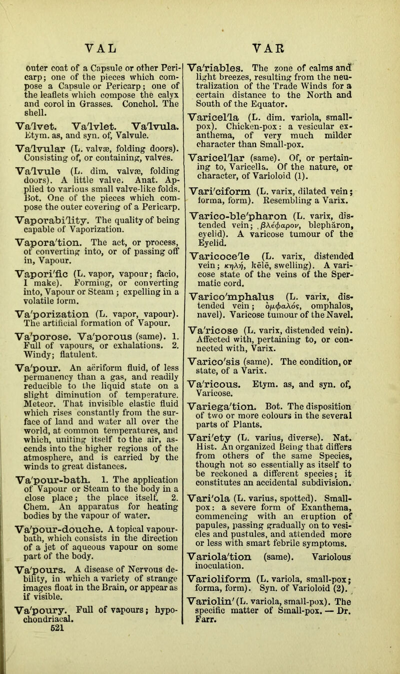 outer coat of a Capsule or other Peri- carp; one of the pieces which com- pose a Capsule or Pericarp; one of the leaflets which compose the calyx and corol in Grasses. Conchol. The shell. Va'lvet. Va'lvlet. Va'lvula. Etym. as, and syn. of, Valvule. Valvular (L. valvse, folding doors). Consisting of, or containing, valves. Valvule (L. dim. valvae, folding doors). A little valve. Anat. Ap- plied to various small valve-like folds. Hot. One of the pieces which com- pose the outer covering of a Pericarp. Vaporability. The quality of being capable of Vaporization. Vapora'tion. The act, or process, of converting into, or of passing off in. Vapour. Vapori'fic (L. vapor, vapour; facio, I make). Forming, or converting into, Vapour or Steam; expelling in a volatile iorm. Valorization (L. vapor, vapour). The artificial formation of Vapour. Va'porose. Va'porous (same). 1. Full of vapours, or exhalations. 2. Windy; flatulent. Va'pour. An aeriform fluid, of less permanency than a gas, and readily reducible to the liquid state on a slight diminution of temperature. Meteor. That invisible elastic fluid which rises constantly from the sur- face of land and water all over the world, at common temperatures, and which, uniting itself to the air, as- cends into the higher regions of the atmosphere, and is carried by the winds to great distances. Va'pour-bath.. 1. The application of Vapour or Steam to the body in a close place; the place itself. 2. Chem. An apparatus for heating bodies by the vapour of water. Va'pour-doucbe. A topical vapour- bath, which consists in the direction of a jet of aqueous vapour on some part of the body. Va'pours. A disease of Nervous de- bility, in which a variety of strange images float in the Brain, or appear as if visible. Va'poury. Full of vapours; hypo- chondriacal. 521 Variables. The zone of calms and light breezes, resulting from the neu- tralization of the Trade Winds for a certain distance to the North and South of the Equator. Varicella (L. dim. variola, small- pox). Chicken-pox: a vesicular ex- anthema, of very much milder character than Small-pox. Varicel'lar (same). Of, or pertain- ing to, Varicella. Of the nature, or character, of Varioloid (1). Vari'ciform (L. varix, dilated vein; forma, form). Resembling a Varix. Varico-ble'pharon (L. varix, dis- tended vein; ,/3A.e0apoi/, blepharon, eyelid). A varicose tumour of the Eyelid. Varicocele (L. varix, distended vein; K7)\ri, kele, swelling). A vari- cose state of the veins of the Sper- matic cord. Varieo'mplialus (L. varix, dis- tended vein; oju</>aAos, omphalos, navel). Varicose tumour of the Navel. Va'ricose (L. varix, distended vein). Affected with, pertaining to, or con- nected with, Varix. Varico'sis (same). The condition, or state, of a Varix. Va'ricous. Etym. as, and syn. of, Varicose. Variega'tion. Bot. The disposition of two or more colours in the several parts of Plants. Vari'ety (L. varius, diverse). Nat. Hist. An organized Being that differs from others of the same Species, though not so essentially as itself to be reckoned a different species; it constitutes an accidental subdivision. Vari'ola (L. varius, spotted). Small- pox: a severe form of Exanthema, commencing with an eruption of papules, passing gradually onto vesi- cles and pustules, and attended more or less with smart febrile symptoms. Variola'tion (same). Variolous inoculation. Varioliform (L. variola, small-pox; forma, form). Syn. of Varioloid (2). Variolin' (L. variola, small-pox). The specific matter of Small-pox. — Dr. Farr.
