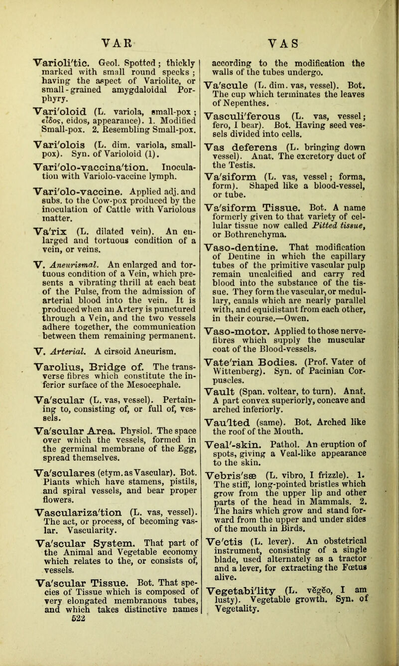 Varioli'tic. G-eol. Spotted ; thickly marked with small round specks ; having the aspect of Variolite, or small - grained amygdaloidal Por- phyry. Vari'oloid (L. variola, small-pox; e’Sos, eidos, appearance). 1. Modified Small-pox. 2. Resembling Small-pox. Vari'olois (L. dim. variola, small- pox). Syn. of Varioloid (1). Vari'olo-vaccina'tion. Inocula- tion with Variolo-vaccine lymph. Vari'olo-vaccine. Applied adj. and subs, to the Cow-pox produced by the inoculation of Cattle with Variolous matter. Va'rix (L. dilated vein). An en- larged and tortuous condition of a vein, or veins. V. Aneurismal. An enlarged and tor- tuous condition of a Vein, which pre- sents a vibrating thrill at each beat of the Pulse, from the admission of arterial blood into the vein. It is produced when an Artery is punctured through a Vein, and the two vessels adhere together, the communication between them remaining permanent. V. Arterial. A cirsoid Aneurism. Varolius, Bridge of. The trans- verse fibres which constitute the in- ferior surface of the Mesocephale. Va'scular (L. vas, vessel). Pertain- ing to, consisting of, or full of, ves- sels. Va'scular Area. Physiol. The space over which the vessels, formed in the germinal membrane of the Egg, spread themselves. Va'sculares (etym. as Vascular). Bot. Plants which have stamens, pistils, and spiral vessels, and bear proper flowers. Vasculariza'tion (L. vas, vessel). The act, or process, of becoming vas- lar. Vascularity. Va'scular System. That part of the Animal and Vegetable economy which relates to the, or consists of, vessels. Va'scular Tissue. Bot. That spe- cies of Tissue which is composed of very elongated membranous tubes, and which takes distinctive names 522 according to the modification the walls of the tubes undergo. Va'scule (L. dim. vas, vessel). Bot. The cup which terminates the leaves of Nepenthes. Vasculi'ferous (L. vas, vessel; fero, 1 bear). Bot. Having seed ves- sels divided into cells. Vas deferens (L. bringing down vessel). Anat. The excretory duct of the Testis. Va'siform (L. vas, vessel; forma, form). Shaped like a blood-vessel, or tube. Va'siform Tissue. Bot. A name formerly given to that variety of cel- lular tissue now called Pitted tissue, or Bothrenchyma. Vaso-dentine. That modification of Dentine in which the capillary tubes of the primitive vascular pulp remain uncalcified and carry red blood into the substance of the tis- sue. They form the vascular, or medul- lary, canals which are nearly parallel with, and equidistant from each other, in their course.—Owen. Vaso-motor. Applied to those nerve- fibres which supply the muscular coat of the Blood-vessels. Vate'rian Bodies. (Prof. Vater of Wittenberg). Syn. of Pacinian Cor- puscles. Vault (Span, voltear, to turn). Anat. A part convex superiorly, concave and arched interiorly. Vaulted (same). Bot. Arched like the roof of the Mouth. Veal'-skin. Pathol. An eruption of spots, giving a Veal-like appearance to the skin. Vebris'sse (L. vibro, I frizzle). 1. The stiff, long-pointed bristles which grow from the upper lip and other parts of the head in Mammals. 2. The hairs which grow and stand for- ward from the upper and under sides of the mouth in Birds. Ve'ctis (L. lever). An obstetrical instrument, consisting of a single blade, used alternately as a tractor and a lever, for extracting the Foetus alive. Vegetabi'lity (L. vSgSo, I am lusty). Vegetable growth. Syn. of Vegetality.