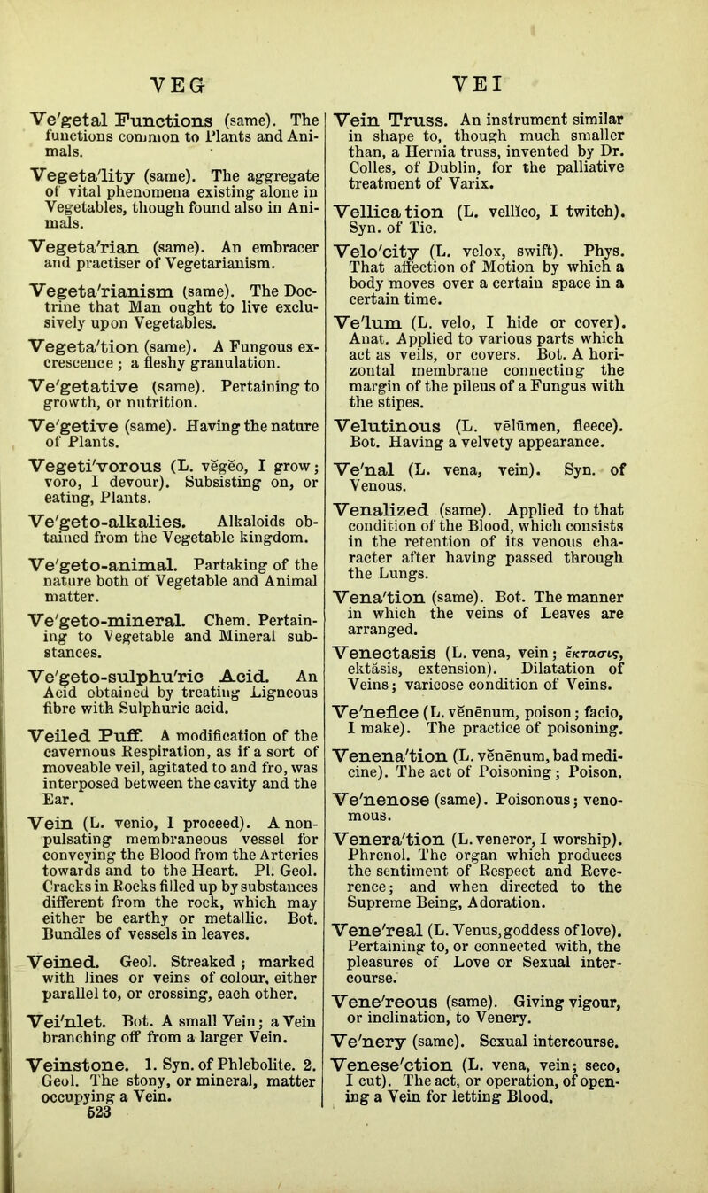 VEG VEX Ve'getal Functions (same). The functions common to Plants and Ani- mals. Vegeta'lity (same). The aggregate of vital phenomena existing alone in Vegetables, though found also in Ani- mals. Vegeta'rian (same). An embracer and practiser of Vegetarianism. Vegetarianism (same). The Doc- trine that Man ought to live exclu- sively upon Vegetables. Vegeta'tion (same). A Fungous ex- crescence ; a fleshy granulation. Ve'getative (same). Pertaining to growth, or nutrition. Ve'getive (same). Having the nature of Plants. VegetiVorous (L. vegeo, I grow; voro, I devour). Subsisting on, or eating, Plants. Ve'geto-alkalies. Alkaloids ob- tained from the Vegetable kingdom. Ve'geto-animal. Partaking of the nature both of Vegetable and Animal matter. Ve'geto-mineral. Chem. Pertain- ing to Vegetable and Mineral sub- stances. Ve'geto-sulphu'rie Acid. An Acid obtained by treating Ligneous fibre with Sulphuric acid. Veiled Puff. A modification of the cavernous Respiration, as if a sort of moveable veil, agitated to and fro, was interposed between the cavity and the Ear. Vein (L. venio, I proceed). Anon- pulsating membraneous vessel for conveying the Blood from the Arteries towards and to the Heart. PI. Geol. Cracks in Rocks filled up by substances different from the rock, which may either be earthy or metallic. Bot. Bundles of vessels in leaves. Veined. Geol. Streaked ; marked with lines or veins of colour, either parallel to, or crossing, each other. Vei'nlet. Bot. A small Vein; a Vein branching off from a larger Vein. Veinstone. 1. Syn. of Phlebolite. 2. Geol. The stony, or mineral, matter occupying a Vein. 523 Vein Truss. An instrument similar in shape to, though much smaller than, a Hernia truss, invented by Dr. Colies, of Dublin, for the palliative treatment of Varix. Vellication (L. velllco, I twitch). Syn. of Tic. Velo'city (L. velox, swift). Phys. That affection of Motion by which a body moves over a certain space in a certain time. Ve'lum (L. velo, I hide or cover). Anat. Applied to various parts which act as veils, or covers. Bot. A hori- zontal membrane connecting the margin of the pileus of a Fungus with the stipes. Velutinous (L. velumen, fleece). Bot. Having a velvety appearance. Ve'nal (L. vena, vein). Syn. of Venous. Venalized (same). Applied to that condition of the Blood, which consists in the retention of its venous cha- racter after having passed through the Lungs. Vena'tion (same). Bot. The manner in which the veins of Leaves are arranged. Venectasis (L. vena, vein; eKTa<n?, ektasis, extension). Dilatation of Veins; varicose condition of Veins. Ve'neflce (L. venenum, poison; facio, I make). The practice of poisoning. Venena'tion (L. venenum, bad medi- cine). The act of Poisoning; Poison. Ve'nenose (same). Poisonous; veno- mous. Venera'tion (L.veneror, I worship). Phrenol. The organ which produces the sentiment of Respect and Reve- rence; and when directed to the Supreme Being, Adoration. Vene'real (L. Venus, goddess of love). Pertaining to, or connected with, the pleasures of Love or Sexual inter- course. Vene'reous (same). Giving vigour, or inclination, to Venery. Ve'nery (same). Sexual intercourse. Venese'etion (L. vena, vein; seco, I cut). The act, or operation, of open- ing a Vein for letting Blood.