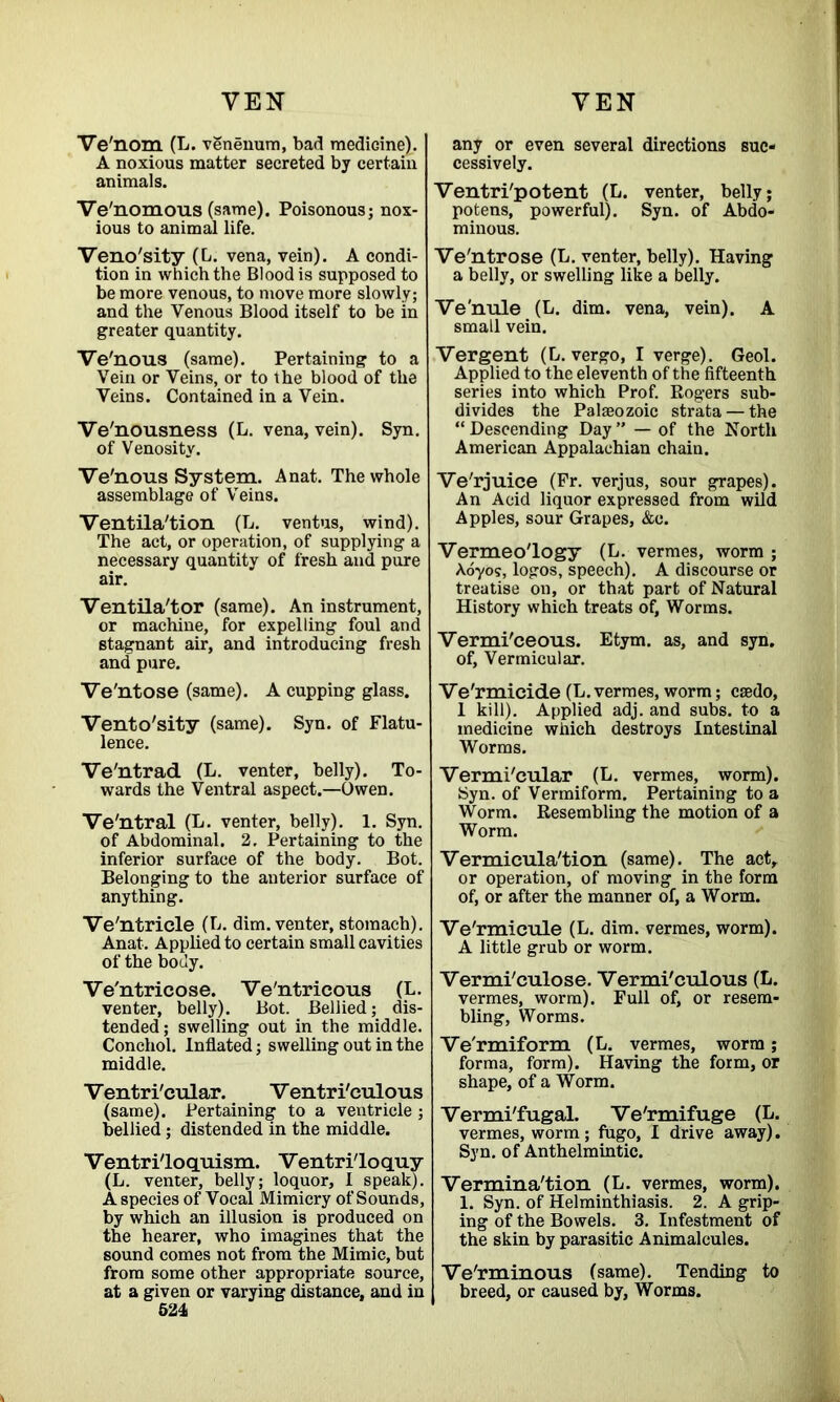 VE N Ve'nom (L. venenum, bad medioine). A noxious matter secreted by certain animals. Ve'nomous (same). Poisonous; nox- ious to animal life. Veno'sity (L. vena, vein). A condi- tion in which the Blood is supposed to be more venous, to move more slowly; and the Venous Blood itself to be in greater quantity. Ve'nous (same). Pertaining to a Vein or Veins, or to the blood of the Veins. Contained in a Vein. Ve'nousness (L. vena, vein). Syn. of Venosity. Ve'nous System. A nat. The whole assemblage of Veins. Ventila'tion (L. ventus, wind). The act, or operation, of supplying a necessary quantity of fresh and pure air. Ventila'tor (same). An instrument, or machine, for expelling foul and stagnant air, and introducing fresh and pure. Ve'ntose (same). A cupping glass. Vento'sity (same). Syn. of Flatu- lence. Ve'ntrad (L. venter, belly). To- wards the Ventral aspect.—Owen. Ve'ntral (L. venter, belly). 1. Syn. of Abdominal. 2. Pertaining to the inferior surface of the body. Bot. Belonging to the anterior surface of anything. Ve'ntricle (L. dim. venter, stomach). Anat. Applied to certain small cavities of the body. Ve'ntricose. Ve'ntricous (L. venter, belly). Bot. Bellied; dis- tended; swelling out in the middle. Conchol. Inflated; swelling out in the middle. Ventri'cular. Ventri'culous (same). Pertaining to a ventricle; bellied ; distended in the middle. Ventriloquism. Ventriloquy (L. venter, belly; loquor, I speak). A species of Vocal Mimicry of Sounds, by which an illusion is produced on the hearer, who imagines that the sound comes not from the Mimic, but from some other appropriate source, at a given or varying distance, and in 524 VEN any or even several directions suc- cessively. Ventri'potent (L. venter, belly; potens, powerful). Syn. of Abdo- minous. Ve'ntrose (L. venter, belly). Having a belly, or swelling like a belly. Ve'nule (L. dim. vena, vein). A small vein. Vergent (L. vergo, I verge). Geol. Applied to the eleventh of the fifteenth series into which Prof. Rogers sub- divides the Palaeozoic strata —the “ Descending Day ” — of the North American Appalachian chain. Ve'rjuice (Fr. verjus, sour grapes). An Acid liquor expressed from wild Apples, sour Grapes, &c. Vermeo'logy (L. vermes, worm ; Aoyos, logos, speech). A discourse or treatise on, or that part of Natural History which treats of. Worms. Vermi'ceous. Etym. as, and syn. of. Vermicular. Ve'rmicide (L. vermes, worm; caedo, 1 kill). Applied adj. and subs, to a medicine which destroys Intestinal Worms. Vermi'cular (L. vermes, worm). Syn. of Vermiform. Pertaining to a Worm. Resembling the motion of a Worm. Vermicula'tion (same). The act, or operation, of moving in the form of, or after the manner of, a Worm. Ve'rmicule (L. dim. vermes, worm). A little grub or worm. Vermi'culose. Vermi'culous (L. vermes, worm). Full of, or resem- bling, Worms. Ve'rmiform (L. vermes, worm; forma, form). Having the form, or shape, of a Worm. Vermi'fugal. Ve'rmifuge (L. vermes, worm; fugo, I drive away). Syn. of Anthelmintic. Vermina'tion (L. vermes, worm). 1. Syn. of Helminthiasis. 2. A grip- ing of the Bowels. 3. Infestment of the skin by parasitic Animalcules. Ve'rminous (same). Tending to breed, or caused by, Worms.