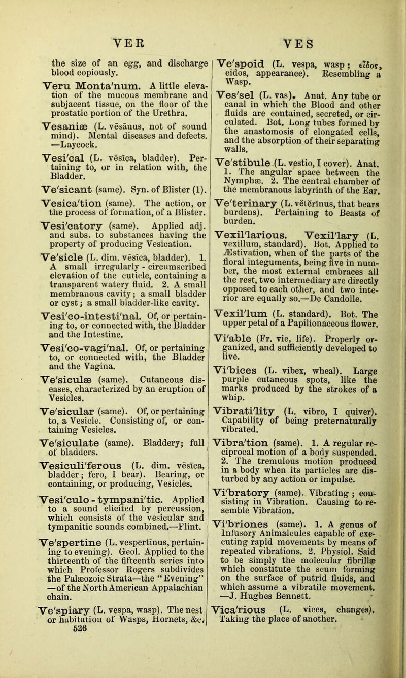 the size of an egg, and discharge blood copiously. Veru Monta'num. A little eleva- tion of the mucous membrane and subjacent tissue, on the floor of the prostatic portion of the Urethra. Vesanise (L. vesanus, not of sound mind). Mental diseases and defects. —Laycock. Vesi/cal (L. vesica, bladder). Per- taining to, or in relation with, the Bladder. Ve'sicant (same). Syn. of Blister (1). Vesica'tion (same). The action, or the process of formation, of a Blister. Vesi'catory (same). Applied adj. and subs, to substances having the property of producing Vesication. Ve'sicle (L. dim. vesica, bladder). 1. A small irregularly - circumscribed elevation of tne cuticle, containing a transparent watery fluid. 2. A small membranous cavity; a small bladder or cyst ; a small bladder-like cavity. Yesi'co-intesti'nal. Of, or pertain- ing to, or connected with, the Bladder and the Intestine. Vesi'co-vagi/nal. Of, or pertaining to, or connected with, the Bladder and the Vagina. Ve'siculse (same). Cutaneous dis- eases, characterized by an eruption of Vesicles. Vehicular (same). Of, or pertaining to, a Vesicle. Consisting of, or con- taining Vesicles. Ve'siculate (same). Bladdery; full of bladders. Vesiculi'ferous (L. dim. vesica, bladder; fero, I bear). Bearing, or containing, or producing. Vesicles. Vesi'culo - tympani'tie. Applied to a sound elicited by percussion, which consists of the vesicular and tympanitic sounds combined.—Flint. Ve'spertine (L. vespertlnus, pertain- ing to evening). Geol. Applied to the thirteenth of the fifteenth series into which Professor Rogers subdivides the Palaeozoic Strata—the “Evening” —of the North American Appalachian chain. Ve'spiary (L. vespa, wasp). The nest or habitation of Wasps, Hornets, &c< 526 Ve'spoicL (L. vespa, wasp; elSos, eidos, appearance). Resembling a Wasp. Ves'sel (L. vas), Anat. Any tube or canal in which the Blood and other fluids are contained, secreted, or cir- culated. Bot. Long tubes formed by the anastomosis of elongated cells, and the absorption of their separating walls. Ve'stibule (L. vestio, I cover). Anat. 1. The angular space between the Nymphse. 2. The central chamber of the membranous labyrinth of the Ear. Ve'terinary (L. vgigrinus, that bears burdens). Pertaining to Beasts of burden. VexilTarious. Vexil'lary (L. vexillum, standard). Bot. Applied to ^Estivation, when of the parts of the floral integuments, being five in num- ber, the most external embraces all the rest, two intermediary are directly opposed to each other, and two inte- rior are equally so.—De Candolle. Vexillum (L. standard). Bot. The upper petal of a Papilionaceous flower. Vi'able (Fr. vie, life). Properly or- ganized, and sufficiently developed to live. Vi/bices (L. vibex, wheal). Large purple cutaneous spots, like the marks produced by the strokes of a whip. Vibratility (L. vibro, I quiver). Capability of being preternaturally vibrated. Vibra'tion (same). 1. A regular re- ciprocal motion of a body suspended. 2. The tremulous motion produced in a body when its particles are dis- turbed by any action or impulse. Vibratory (same). Vibrating; con- sisting in Vibration. Causing to re- semble Vibration. Vi'briones (same). 1. A genus of lnfusory Animalcules capable of exe- cuting rapid movements by means of repeated vibrations. 2. Physiol. Said to be simply the molecular fibrillge which constitute the scum forming on the surface of putrid fluids, and which assume a vibratile movement. —J. Hughes Bennett. Vica'rious (L. vices, changes). Taking the place of another.