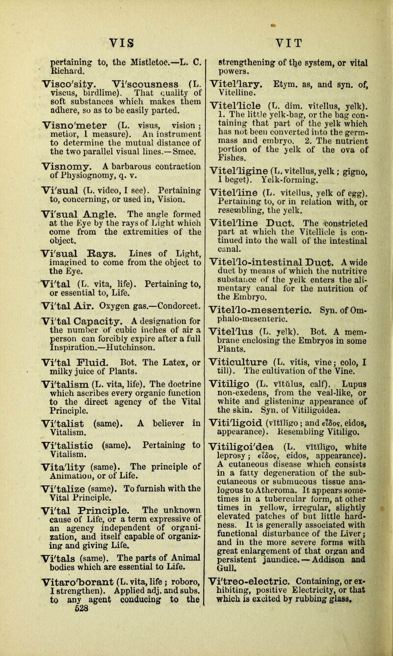 VIS pertaining to, the Mistletoe.—L. C. Richard. Visco'sity. Vi'scousness (L. viscus, birdlime). That quality of soft substances which makes them adhere, so as to be easily parted. Visno'meter (L. visus, vision; metior, 1 measure). An instrument to determine tbe mutual distance of the two parallel visual lines.—Smee. Visnomy. A barbarous contraction of Physiognomy, q. v. Vi'sual (L. video, I see). Pertaining to, concerning, or used in, Vision. Vi'sual Angle. The angle formed at the Eye by the rays of Light which come from the extremities of the object. Vi'sual Rays. Lines of Light, imagined to come from the object to the Eye. Vi'tal (L. vita, life). Pertaining to, or essential to, Life. Vi'tal Air. Oxygen gas.—Condorcet. Vi'tal Capacity. A designation for the number of cubic inches of air a person can forcibly expire after a full Inspiration.—Hutchinson. Vi'tal Fluid. Bot. The Latex, or milky juice of Plants. Vi'talism (L. vita, life). The doctrine which ascribes every organic function to the direct agency of the Vital Principle. Vi'talist (same). A believer in Vitalism. Vi'talistic (same). Pertaining to Vitalism. Vitality (same). The principle of Animation, or of Life. Vi'talize (same). To furnish with the Vital Principle. Vi'tal Principle. The unknown cause of Life, or a term expressive of an agency independent of organi- zation, and itself capable of organiz- ing and giving Life. Vi'tals (same). The parts of Animal bodies which are essential to Life. Vitaro'borant (L. vita, life; roboro, I strengthen). Applied adj. and subs, to any agent conducing to the 528 VI T strengthening of ttie system, or vital powers. Vitel'lary. Etym. as, and syn. of. Vitelline. Vitel'licle (L. dim. vitellus, yelk). 1. The little yelk-bag, or the bag con- taining that part of the yelk which has not been converted into the germ- mass and embryo. 2. The nutrient portion of the yelk of the ova of Fishes. Vitel'ligine (L. vitellus, yelk; gigno, 1 beget). Yelk-forming. Vitelline (L. vitellus, yelk of egg). Pertaining to, or in relation with, or resembling, the yelk. Vitelline Duct. The constricted part at which the Vitellicle is con- tinued into the wall of the intestinal canal. Vitellointestinal Duct. A wide duct by means of which the nutritive substance of the yelk enters the ali- mentary canal for the nutrition of the Embryo. Vitello-mesenteric. Syn. ofOm- phalo-mesenteric. Vitellus (L. yelk). Bot. A mem- brane enclosing the Embryos in some Plants. Viticulture (L. vitis, vine; colo, I till). The cultivation of the Vine. Vitiligo (L. vithlus, calf). Lupus non-exedens, from the veal-like, or white and glistening appearance of the skin. Syn. of Vitiligoidea. Viti'ligoid (vitiligo; and etSo?, eidos, appearance). Resembling Vitiligo. Vitiligoi'dea (L. vitiligo, white leprosy; elSos, eidos, appearance). A cutaneous disease which consists in a fatty degeneration of the sub- cutaneous or submucous tissue ana- logous to Atheroma. It appears some- times in a tubercular form, at other times in yellow, irregular, slightly elevated patches of but little hard- ness. It is generally associated with functional disturbance of the Liver; and in the more severe forms with great enlargement of that organ and persistent jaundice.— Addison and Gull. Vi'treo-electric. Containing, or ex- hibiting, positive Electricity, or that which is excited by rubbing glass.