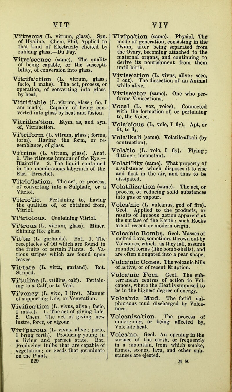 VIT Vi'treous (L. vitrum, glass). Syn. of Hyaline. Chem. Phil. Applied to that kind of Electricity elicited by rubbing glass.—Du Fay. Vitre'scence (same). The quality of being capable, or the suscepti- bility, of conversion into glass. Vitrifa'ction (L. vitrum, glass; facio, I make). The act, process, or operation, of converting into glass by heat. Vitrifl'able (L. vitrum, glass ; fio, I am made). Capable of being con- verted into glass by heat and fusion. Vitrifica'tion. Etym. as, and syn. of, Vitrifaction. Vi'triform (L. vitrum, glass; forma, torm). Having the form, or re- semblance, of glass. Vi'trine (L. vitrum, glass). Anat. 1. The vitreous humour of the Eye.— Blainville. 2. The liquid contained in the membranous labyrinth of the Ear.—Breschet. Vitrio'lation. The act, or process, of converting into a Sulphate, or a Vitriol. Vitriolic. Pertaining to, having the qualities of, or obtained from, Vitriol. Vi'triolous. Containing Vitriol. Vi'trous (L. vitrum, glass). Miner. Shining like glass. Vit'tae (L. garlands). Bot. 1. The receptacles of Oil which are found in the fruits of certain Plants. 2. Va- rious stripes which are found upon leaves. Vit'tate (L. vitta, garland). Bot. Striped. Vi'tuline (L. vitulus, calf). Pertain- ing to a Calf, or to Veal. Vi'vency (L. vivo, I live). Manner of supporting Life, or Vegetation. Viviflca'tion (L. vivus, alive; facio, I make). 1. The act of giving Life. 2. Chem. The act of giving new lustre, force, or vigour. Vivi'parous (L. vivus, alive ; pario, 1 bring forth). Producing young in a living and perfect state. Bot. Producing bulbs that are capable of vegetation; or Seeds that germinate on the Plant. 629 viy Vivipa'tion (same). Physiol. The mode of generation, consisting in the Ovum, after being separated from the Ovary, becoming attached to the maternal organs, and continuing to derive its nourishment from them until birth. Vivise'ction (L. vivus, alive; seco, I cut). The dissection of an Animal while alive. Vivise'ctor (same). One who per- forms Vivisections. Vocal (L. vox, voice). Connected with the formation of, or pertaining to, the Voice. Vola'cious (L. volo, I fly). Apt, or fit, to fly. Vola'lkali (same). Volatile alkali (by contraction). Vola'tic (L. volo, I fly). Flying; flitting; inconstant. Volatility (same). That property of a substance which disposes it to rise and float in the air, and thus to be dissipated. Volatilization (same). The act, or process, of reducing solid substances into gas or vapour. Volca'nic (L. vulcanus, god of fire). Geol. Applied to the products, or results of Igneous action apparent at the surface of the Earth : such Kocks are of recent or modern origin. Volca'nic Bombs. Geol. Masses of melted Lava, sometimes thrown out by Volcanoes, which, as they fall, assume rounded forms (like bomb-shells), and are often elongated into a pear shape. Volca'nic Cones. The volcanic hills of active, or of recent Eruption. Volca'nic Foci. Geol. The sub- terranean centres of action in Vol- canoes, where the Heat is supposed to be in the highest degree of energy. Volca'nic Mud. The foetid sul- phureous mud discharged by Volca- noes. Volcaniza'tion. The process of undergoing, or being affected by. Volcanic heat. Volca'no. Geol. An opening in the surface of the earth, or frequently in a mountain, from which smoke, flames, stones, lava, and other sub- stances are ejected. M M