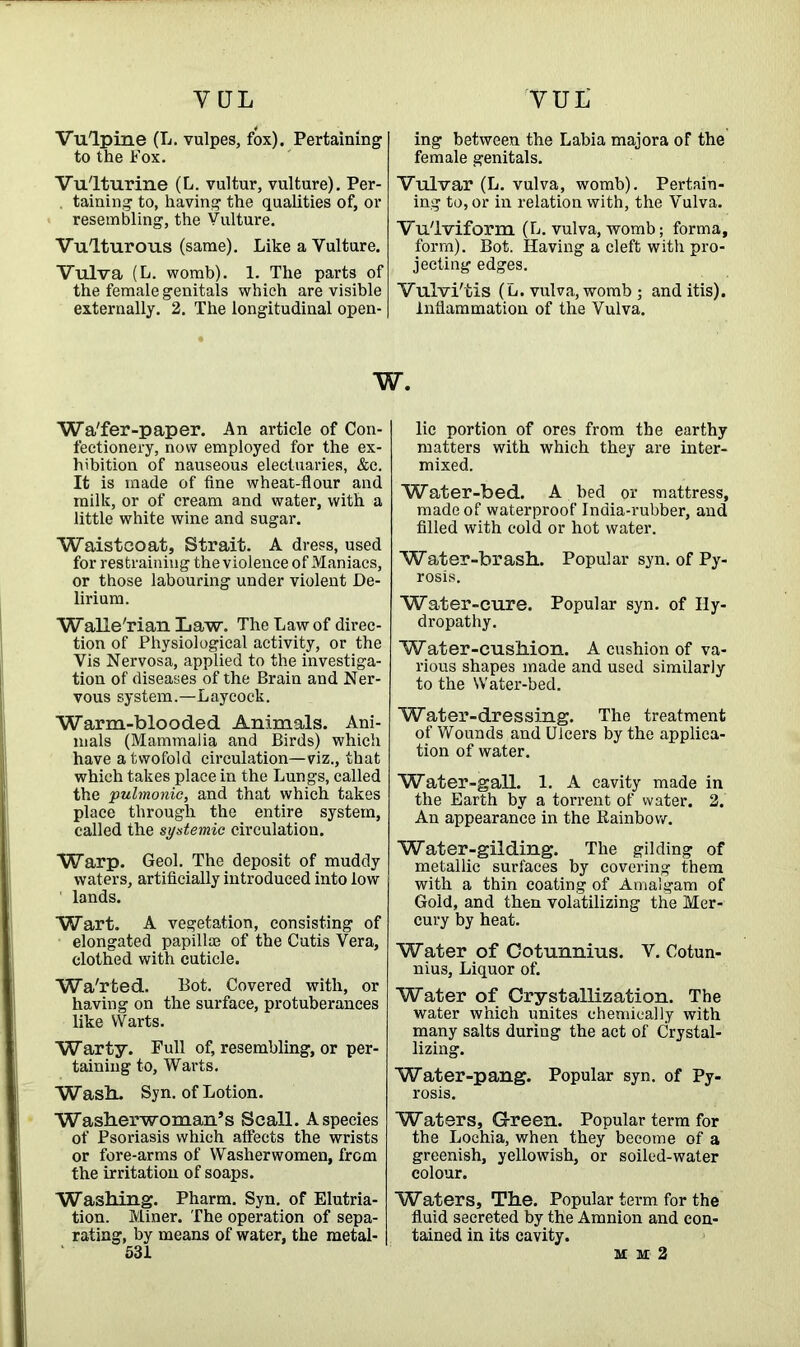 VUL YQL Vulpine (L. vulpes, fox). Pertaining to the Fox. Vulturine (L. vultur, vulture). Per- . taining to, having the qualities of, or resembling, the Vulture. Vulturous (same). Like a Vulture. Vulva (L. womb). 1. The parts of the female genitals which are visible externally. 2. The longitudinal open- ing between the Labia majora of the female genitals. Vulvar (L. vulva, womb). Pertain- ing to, or in relation with, the Vulva. Vulviform (L. vulva, womb; forma, form). Bot. Having a cleft with pro- jecting edges. Vulvi'tis (L. vulva, womb ; and itis). Inflammation of the Vulva. w. Wa'fer-paper. An article of Con- fectionery, now employed for the ex- hibition of nauseous electuaries, &c. It is made of fine wheat-flour and milk, or of cream and water, with a little white wine and sugar. Waistcoat, Strait. A dress, used for restraining the violence of Maniacs, or those labouring under violent De- lirium. Walle'rian Law. The Law of direc- tion of Physiological activity, or the Vis Nervosa, applied to the investiga- tion of diseases of the Brain and Ner- vous system.—Layeock. Warm-blooded Animals. Ani- mals (Mammalia and Birds) which have a twofold circulation—viz., that which takes place in the Lungs, called the pulmonic, and that which takes place through the entire system, called the systemic circulation. Warp. Geol. The deposit of muddy waters, artificially introduced into low lands. Wart. A vegetation, consisting of elongated papilla} of the Cutis Vera, clothed with cuticle. Wa'rted. Bot. Covered with, or having on the surface, protuberances like VVarts. Warty. Full of, resembling, or per- taining to, Warts. Wash. Syn. of Lotion. Washerwoman’s Scall. A species of Psoriasis which affects the wrists or fore-arms of Washerwomen, from the irritation of soaps. Washing. Pharm. Syn. of Elutria- tion. Miner. The operation of sepa- rating, by means of water, the metal- 531 lie portion of ores from the earthy matters with which they are inter- mixed. Water-bed. A bed or mattress, made of waterproof India-rubber, and filled with cold or hot water. Water-brash. Popular syn. of Py- rosis. Water-cure. Popular syn. of Hy- dropathy. Water-cushion. A cushion of va- rious shapes made and used similarly to the Water-bed. Water-dressing. The treatment of Wounds and Ulcers by the applica- tion of water. Water-gall. 1. A cavity made in the Earth by a torrent of water. 2. An appearance in the Rainbow. Water-gilding. The gilding of metallic surfaces by covering them with a thin coating of Amalgam of Gold, and then volatilizing the Mer- cury by heat. Water of Cotunnius. V. Cotun- nius. Liquor of. Water of Crystallization. The water which unites chemically with many salts during the act of Crystal- lizing. Water-pang. Popular syn. of Py- rosis. Waters, Green. Popular term for the Lochia, when they become of a greenish, yellowish, or soiled-water colour. Waters, The. Popular term for the fluid secreted by the Amnion and con- tained in its cavity. mm2