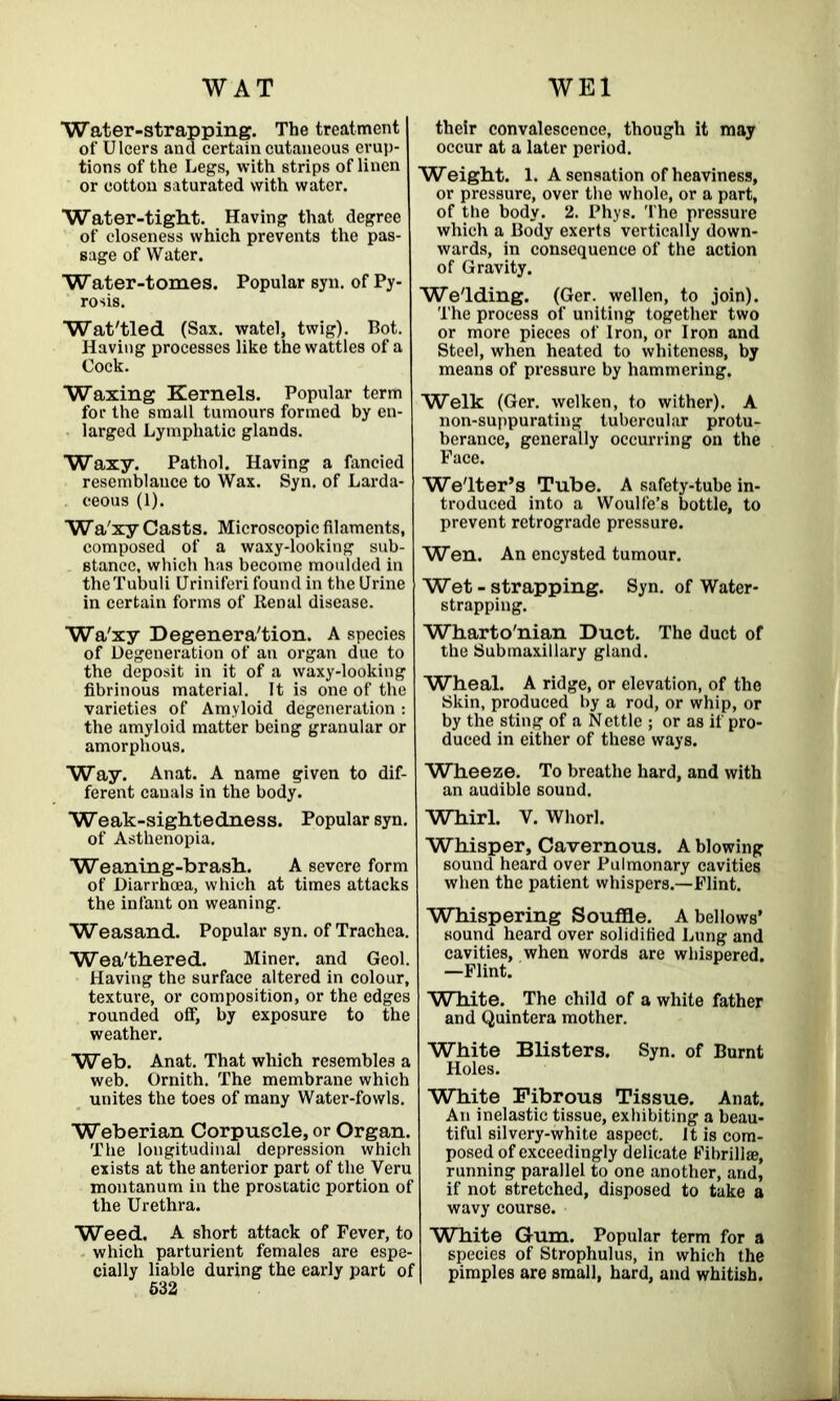 WAT WEI Water-strapping. The treatment of Ulcers and certain cutaneous erup- tions of the Legs, with strips of linen or cotton saturated with water. Water-tight. Having that degree of closeness which prevents the pas- sage of Water. Water-tomes. Popular syn. of Py- rosis. Wat'tled (Sax. watel, twig). Bot. Having processes like the wattles of a Cock. Waxing Kernels. Popular term for the small tumours formed by en- larged Lymphatic glands. Waxy. Pathol. Having a fancied resemblance to Wax. Syn. of Larda- ceous (1). Wa'xy Casts. Microscopic filaments, composed of a waxy-looking sub- stance, which has become moulded in theTubuli Uriniferi found in the Urine in certain forms of Renal disease. Wa'xy Degeneration. A species of Degeneration of an organ due to the deposit in it of a waxy-looking fibrinous material. It is one of the varieties of Amyloid degeneration : the amyloid matter being granular or amorphous. Way. Anat. A name given to dif- ferent canals in the body. Weak-sightedness. Popular syn. of Asthenopia. Weaning-brash. A severe form of Diarrhoea, which at times attacks the infant on weaning. Weasand. Popular syn. of Trachea. Weathered. Miner, and Geol. Having the surface altered in colour, texture, or composition, or the edges rounded off, by exposure to the weather. Web. Anat. That which resembles a web. Ornith. The membrane which unites the toes of many Water-fowls. Weberian Corpuscle, or Organ. The longitudinal depression which exists at the anterior part of the Veru montanum in the prostatic portion of the Urethra. Weed. A short attack of Fever, to which parturient females are espe- cially liable during the early part of 532 their convalescence, though it may occur at a later period. Weight. 1. A sensation of heaviness, or pressure, over the whole, or a part, of the body. 2. Phys. The pressure which a Body exerts vertically down- wards, in consequence of the action of Gravity. We'lding. (Ger. wellen, to join). The process of uniting together two or more pieces of Iron, or Iron and Steel, when heated to whiteness, by means of pressure by hammering. Welk (Ger. welken, to wither). A non-suppurating tubercular protu- berance, generally occurring on the Face. Welter’s Tube. A safety-tuhe in- troduced into a Woulfe’s bottle, to prevent retrograde pressure. Wen. An encysted tumour. Wet - strapping. Syn. of Water- strapping. Wharto'nian Duct. The duct of the Submaxillary gland. Wheal. A ridge, or elevation, of the Skin, produced by a rod, or whip, or by the sting of a Nettle ; or as if pro- duced in either of these ways. Wheeze. To breathe hard, and with an audible sound. Whirl. Y. Whorl. Whisper, Cavernous. A blowing sound heard over Pulmonary cavities when the patient whispers.—Flint. Whispering Souffle. A bellows’ sound heard over solidified Lung and cavities, when words are whispered. —Flint. White. The child of a white father and Quintera mother. White Blisters. Syn. of Burnt Holes. White Fibrous Tissue. Anat. An inelastic tissue, exhibiting a beau- tiful silvery-white aspect. It is com- posed of exceedingly delicate Fibrillae, running parallel to one another, and, if not stretched, disposed to take a wavy course. White Gum. Popular term for a species of Strophulus, in which the pimples are small, hard, and whitish.