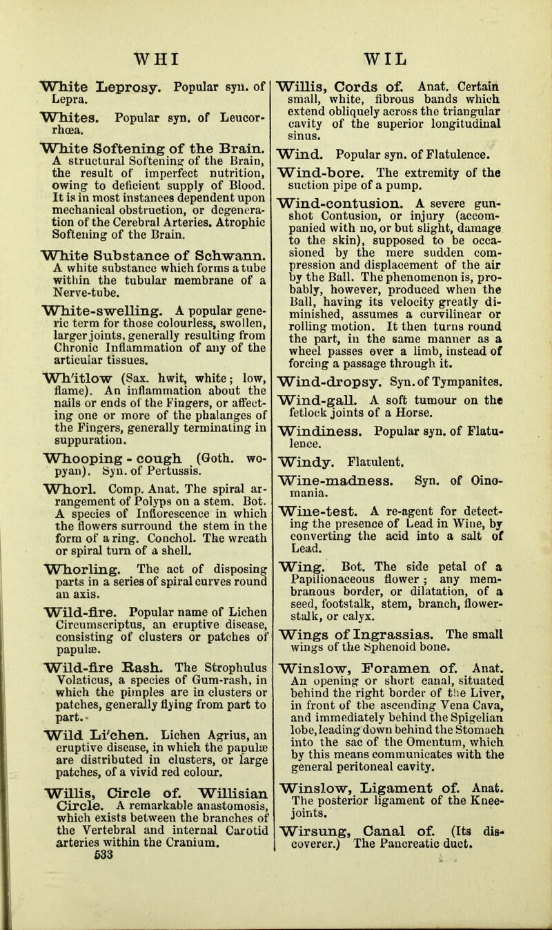 WIL WHI White Leprosy. Popular syu. of Lepra. Whites. Popular syn. of Leucor- rhoea. White Softening of the Brain. A structural Softening of the Brain, the result of imperfect nutrition, owing to deficient supply of Blood. It is in most instances dependent upon mechanical obstruction, or degenera- tion of the Cerebral Arteries. Atrophic Softening of the Brain. White Substance of Schwann. A white substance which forms a tube within the tubular membrane of a Nerve-tube. White-swelling. A popular gene- ric term for those colourless, swollen, larger joints, generally resulting from Chronic Inflammation of any of the articular tissues. Wh'itlow (Sax. hwit, white; low, flame). An inflammation about the nails or ends of the Fingers, or affect- ing one or more of the phalanges of the Fingers, generally terminating in suppuration. Whooping - cough (Goth, wo- pyan). Syn. of Pertussis. Whorl. Comp. Anat. The spiral ar- rangement of Polyps on a stem. Bot. A species of Inflorescence in which the flowers surround the stem in the form of a ring. Conchol. The wreath or spiral turn of a shell. Whorling. The act of disposing parts in a series of spiral curves round an axis. Wild-fire. Popular name of Lichen Circumscriptus, an eruptive disease, consisting of clusters or patches of papulae. Wild-fire Rash. The Strophulus Volaticus, a species of Gum-rash, in which the pimples are in clusters or patches, generally flying from part to part. - Wild Li'ehen. Lichen Agrius, an eruptive disease, in whieh the papulae are distributed in clusters, or large patches, of a vivid red colour. Willis, Circle of. Willisian Circle. A remarkable anastomosis, which exists between the branches of the Vertebral and internal Carotid arteries within the Cranium. 533 Willis, Cords of. Anat. Certain small, white, fibrous bands which extend obliquely across the triangular cavity of the superior longitudinal sinus. Wind. Popular syn. of Flatulence. Wind-bore. The extremity of the suction pipe of a pump. Wind-contusion. A severe gun- shot Contusion, or injury (accom- panied with no, or but slight, damage to the skin), supposed to be occa- sioned by the mere sudden com- pression and displacement of the air by the Ball. The phenomenon is, pro- bably, however, produced when the Ball, having its velocity greatly di- minished, assumes a curvilinear or rolling motion. It then turns round the part, in the same manner as a wheel passes over a limb, instead of forcing a passage through it. Wind-dropsy. Syn. of Tympanites. Wind-gall. A soft tumour on the fetlock joints of a Horse. Windiness. Popular syn. of Flatu- lence. Windy. Flatulent. Wine-madness. Syn. of Oino- mania. Wine-test. A re-agent for detect- ing the presence of Lead in Wine, by converting the acid into a salt of Lead. Wing. Bot. The side petal of a Papilionaceous flower; any mem- branous border, or dilatation, of a seed, footstalk, stem, branch, flower- stalk, or calyx. Wings of Ingrassias. The small wings of the Sphenoid bone. Winslow, Foramen of. Anat. An opening or short canal, situated behind the right border of the Liver, in front of the ascending Vena Cava, and immediately behind the Spigelian lobe, leading down behind the Stomach into the sac of the Omentum, which by this means communicates with the general peritoneal cavity. Winslow, Ligament of. Anat. The posterior ligament of the Knee- joints. Wirsung, Canal of. (Its dis- coverer.) The Pancreatic duct.