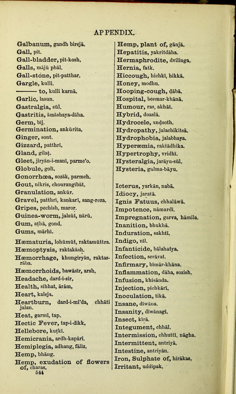 Galbanum, gandh bireja. Gall, pit. Gall-bladder, pit-kosh. Galls, maju phal. Gall-stone, pit-patthar. Gargle, kulli. to, kulli karna. Garlic, lasun. Gastralgia, sul. Gastritis, amashaya-daha. Germ, blj. Germination, ankurita. Ginger, sont. Gizzard, patthri. Gland, gilat. Gleet, jiryan-i-mam, parme’o. Globule, goli. Gonorrhoea, sozak, parmeh. Gout, nikris, chourangibat. Granulation, ankur. Gravel, patthri, kankari, sang-reza. Gripes, pechish, maror. Guinea-worm, jalsut, naru. Gum, atha, gond. Gums, marhl. Hasmaturia, lohumut, raktamuttra. Haemoptysis, raktakash. Haemorrhage, khungiryan, raktas- raba. Haemorrhoids, bawasir, arsh. Headache, dard-i-sir. Health, sihhat, aram. Heart, kaleja. Heartburn, dard-i-mi’da, chhati jalan. Heat, garmi, tap. Hectic Fever, tap-i-dikk. Hellebore, kutki. Hemicrania, ardh-kapari. Hemiplegia, adhang, faliz. Hemp, bhang. Hemp, exudation of flowers Of, charas. 541 Hemp, plant of, ganja. Hepatitis, yakritdaha. Hermaphrodite, dvilinga. Hernia, fatk. Hiccough, hichki, hikka. Honey, modhu. Hooping-cough, daba. Hospital, beemar-khana. Humour, ras, akhat. Hybrid, doasla. Hydrocele, andsoth. Hydropathy, jalachikitsa. Hydrophobia, jalabhaya. Hypereemia, raktadhika. Hypertrophy, vridhi. Hysteralgia, jarayu-sul. Hysteria, gulma-bayu. Icterus, yarkan, naba. Idiocy, jarata. Ignis Fatuus, chhalawa. Impotence, namardl. Impregnation, garva, hamila. Inanition, bhukha. Induration, sakhti. Indigo, nil. Infanticide, balahatya. Infection, serayat. Infirmary, blmar-khana. Inflammation, daha, sozish. Infusion, khisanda. Injection, pichkari. Inoculation, tika. Insane, diwana. Insanity, diwanagi. Insect, kira. Integument, chhal. Intermission, chhutti, nagha. Intermittent, antriya. Intestine, antriyau. Iron, Sulphate of, hiraka6. Irritant, uddipak.
