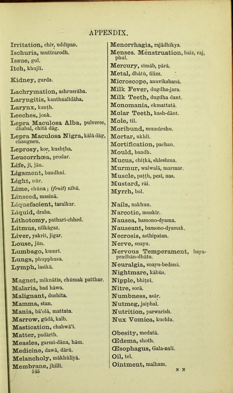Irritation, chir, uddipan. Ischuria, muttrarodh. Issue, gul. Itch, khujli. Kidney, gurda. Lachrymation, ashrusraba. Laryngitis, kanthnalldaha. Larynx, kanth. Leeches, jonk. Lepra Maculosa Alba, pulveree, dhabal, chita dag. Lepra Maculosa Nigra, kala dag, chaugnen. Leprosy, kor, kushtha. Leucorrhoea, prodar. Life, ji, jan. Ligament, bandhni. Light, nur. Lime, chuna; (fruit) nibu. Linseed, masina. Liquefacient, taralkar. Liquid, draba. Lithotomy, pathari-chhed. Litmus, nilkagaz. Liver, yakrit, jigar. Louse, jun. Lumbago, kurari. Lungs, phupphusa. Lymph, lasika. Magnet, miknatis, cbumak patthar. Malaria, bad hawa. Malignant, dusbita. Mamma, stan. Mania, ba’ola, mattata. Marrow, guda, kalb. Mastication, chabwa’i. Matter, padarth. Measles, garrm-dana, ham. Medicine, dawa, daru. Melancholy, makhuliya. Membrane, jhilli. 545 Menorrhagia, rajadhikya. Menses. Menstruation, haiz, raj, phul. Mercury, simab, para. Metal, dhatu, filizz. Microscope, anuvikshana. Milk Fever, dugdha-jara. Milk Teeth, dugdha dant. Monomania, ekmattata. Molar Teeth, kash-dant. Mole, til. Moribund, mumurshu. Mortar, ukhli. Mortification, pachan. Mould, bandh. Mucus, chitka, shleshma. Murmur, walwala, marmar. Muscle, patth, pesi, nas. Mustard, rai. Myrrh, bol. Nails, nakhun. N arcotic, muskir. Nausea, bamono-dvama. Nauseant, bamono-dyamak. Necrosis, asthipatan. Nerve, snayu. Nervous Temperament, bayu- pradhan-dhatu. Neuralgia, snayu-bedana. Nightmare, kabus. Nipple, bhitm. Nitre, sora. Numbness, asar. Nutmeg, jaiphal. Nutrition, parwarish. Nux Vomica, kuchla. Obesity, medata. (Edema, shoth. (Esophagus, Gala-nali. Oil, tel. Ointment, malham.