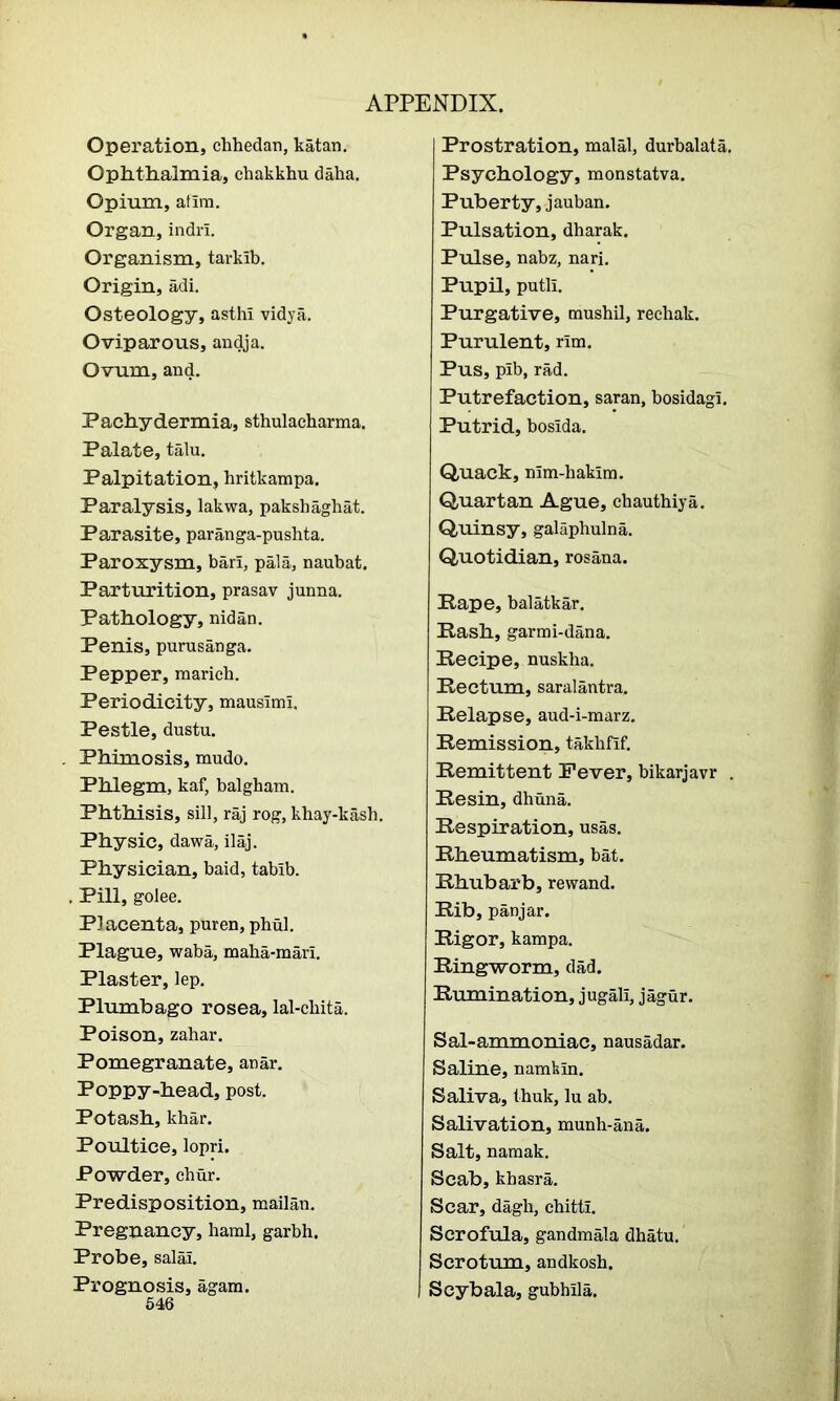 Operation, cbhedan, katan. Ophthalmia, chakkhu daha. Opium, atirn. Organ, indrl. Organism, tarkib. Origin, adi. Osteology, asthi vidya. Oviparous, andja. Ovum, and. Pachydermia, sthulacharma. Palate, talu. Palpitation, hritkarapa. Paralysis, lakwa, pakshagbat. Parasite, paranga-pushta. Paroxysm, bari, pala, naubat. Parturition, prasav junna. Pathology, nidan. Penis, purusanga. Pepper, maricb. Periodicity, mausimi. Pestle, dustu. Phimosis, raudo. Phlegm, kaf, balgham. Phthisis, sill, raj rog, kbay-kash. Physic, dawa, ilaj. Physician, baid, tabib. . Pill, golee. Placenta, puren, phul. Plague, waba, maba-mari. Plaster, lep. Plumbago rosea, lal-cbita. Poison, zahar. Pomegranate, anar. Poppy-head, post. Potash, khar. Poultice, lopri. Powder, chur. Predisposition, mailan. Pregnancy, haral, garbh. Probe, salal. Prognosis, agam. 546 Prostration, malal, durbalata. Psychology, monstatva. Puberty, jauban. Pulsation, dharak. Pulse, nabz, nari. Pupil, putli. Purgative, tnushil, rechak. Purulent, rim. Pus, pib, rad. Putrefaction, saran, bosidagi. Putrid, bosida. Quack, nim-haklm. Quartan Ague, chauthiya. Quinsy, galaphulna. Quotidian, rosana. Pape, balatkar. Pash, garmi-dana. Recipe, nuskha. Rectum, saralantra. Relapse, aud-i-marz. Remission, takhfif. Remittent Fever, bikarjavr . Resin, dhuna. Respiration, usas. Rheumatism, bat. Rhubarb, re wand. Rib, panjar. Rigor, kampa. Ringworm, dad. Rumination, jugall, jagur. Sal-ammoniac, nausadar. Saline, namfein. Saliva, thuk, lu ab. Salivation, munh-ana. Salt, namak. Scab, kbasra. Scar, dagb, cbittl. Scrofula, gandmala dhatu. Scrotum, andkosb. Scybala, gubhila.