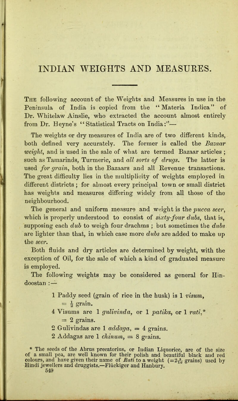 INDIAN WEIGHTS AND MEASURES. The following account of the Weights and Measures in use in the Peninsula of India is copied from the “Materia Indica” of Dr. Whitelaw Ainslie, who extracted the account almost entirely from Dr. Heyne’s “Statistical Tracts on India:”— The weights or dry measures of India are of two different kinds, both defined very accurately. The former is called the Bazaar weight, and is used in the sale of what are termed Bazaar articles ; such as Tamarinds, Turmeric, and all sorts of drugs. The latter is used for grain, both in the Bazaars and all Revenue transactions. The great difficulty lies in the multiplicity of weights employed in different districts ; for almost every principal town or small district has weights and measures differing widely from all those of the neighbourhood. The general and uniform measure and weight is the pucca seer, which is properly understood to consist of sixty-four dubs, that is, supposing each dub to weigh four drachms ; but sometimes the dubs are lighter than that, in which case more dubs are added to make up the seer. Both fluids and dry articles are determined by weight, with the exception of Oil, for the sale of which a kind of graduated measure is employed. The following weights may be considered as general for Hin- doostan : — 1 Paddy seed (grain of rice in the husk) is 1 visum, = \ grain. 4 Visums are 1 gulivinda, or 1 patika, or 1 rati,* = 2 grains. 2 Gulivindas are 1 addaga, = 4 grains. 2 Addagas are 1 chinum, = 8 grains. * The seeds of the Abrus precatorius, or Indian Liquorice, are of the size of a small pea, are well known for their polish and beautiful black and red colours, and have given their name of Rati to a weight (=2T3„ grains) used by- Hindi jewellers and druggists.—Fliickiger and Hanbury.