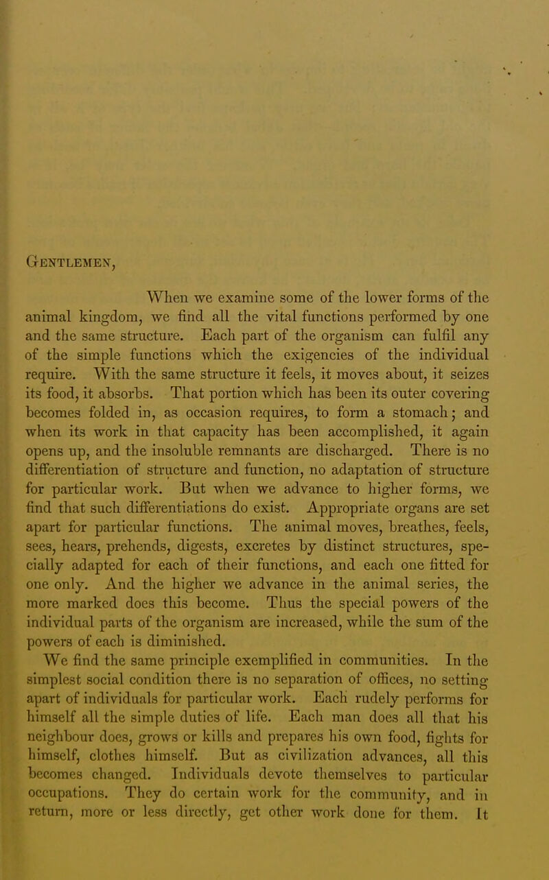 Gentlemen, When we examine some of tlie lower forms of tlie animal kingdom, we find all the vital functions performed by one and the same structure. Each part of the organism can fulfil any of the simple functions which the exigencies of the individual require. With the same structure it feels, it moves about, it seizes its food, it absorbs. That portion which has been its outer covering becomes folded in, as occasion requires, to form a stomach; and when its work in tliat capacity has been accomplished, it again opens up, and the insoluble remnants are discharged. There is no differentiation of structure and function, no adaptation of structure for particular work. But when we advance to higher forms, we find that such difierentiations do exist. Appropriate organs are set apart for particular functions. The animal moves, breathes, feels, sees, hears, prehends, digests, excretes by distinct structures, spe- cially adapted for each of their functions, and each one fitted for one only. And the higher we advance in the animal series, the more marked does this become. Thus the special powers of the individual parts of the organism are increased, while the sum of the powers of each is diminished. We find the same principle exemplified in communities. In the simplest social condition there is no separation of offices, no setting apart of individuals for particular work. Each rudely performs for himself all the simple duties of life. Each man does all that his neighbour does, grows or kills and prepares his own food, fights for himself, clothes himself. But as civilization advances, all this becomes changed. Individuals devote themselves to particular occupations. They do certain work for the community, and in return, more or less directly, got other work done for them. It
