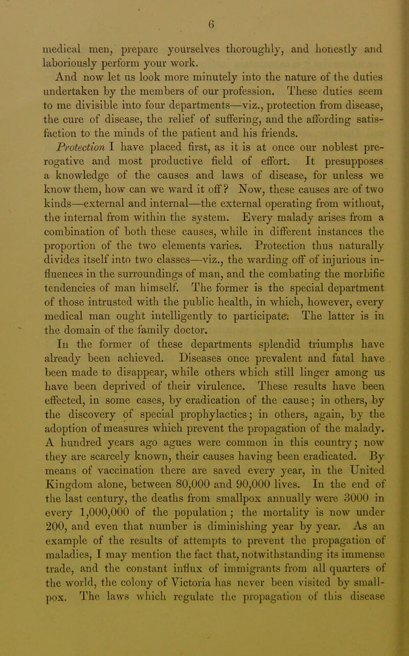 medical men, prepare yourselves thoroughly, and honestly and laboriously perform your work. And now let us look more minutely into the nature of the duties undertaken by the members of our profession. These duties seem to me divisible into fom* departments—viz., protection from disease, the cure of disease, the relief of suffering, and the affording satis- faction to the minds of the patient and his friends. Protection I have placed first, as it is at once our noblest pre- rogative and most productive field of effort. It presupposes a knowledge of the causes and laws of disease, for unless we know them, how can we ward it off? Now, these causes are of two kinds—external and internal—the external operating from without, the internal from within the system. Every malady arises from a combination of both these causes, while in different instances the proportion of the two elements varies. Protection thus naturally divides itself into two classes—viz., the warding off of injurious in- fluences in the surroundings of man, and the combating the morbific tendencies of man himself. The former is the special department of those intrusted with the public health, in which, however, every medical man ought intelligently to participate. The latter is in the domain of the family doctor. In the former of these departments splendid triumphs have already been achieved. Diseases once prevalent and fatal have been made to disappear, while others which still linger among us have been deprived of their virulence. These results have been effected, in some cases, by eradication of the cause; in others, by the discovery of special prophylactics; in others, again, by the adoption of measures which prevent the propagation of the malady. A hundred years ago agues were common in this country; now they are scarcely known, their causes having been eradicated. By means of vaccination there are saved every year, in the United Kingdom alone, between 80,000 and 90,000 lives. In the end of the last century, the deaths from smallpox annually were 3000 in every 1,000,000 of the population ; the mortality is now under 200, and even that number is diminishing year by year. As an example of the results of attempts to prevent the propagation of maladies, I may mention the fact that, notwithstanding its immense trade, and the constant influx of immigrants from all quarters of the world, the colony of Victoria has never been visited by small- pox. The laws which regulate the propagation of this disease