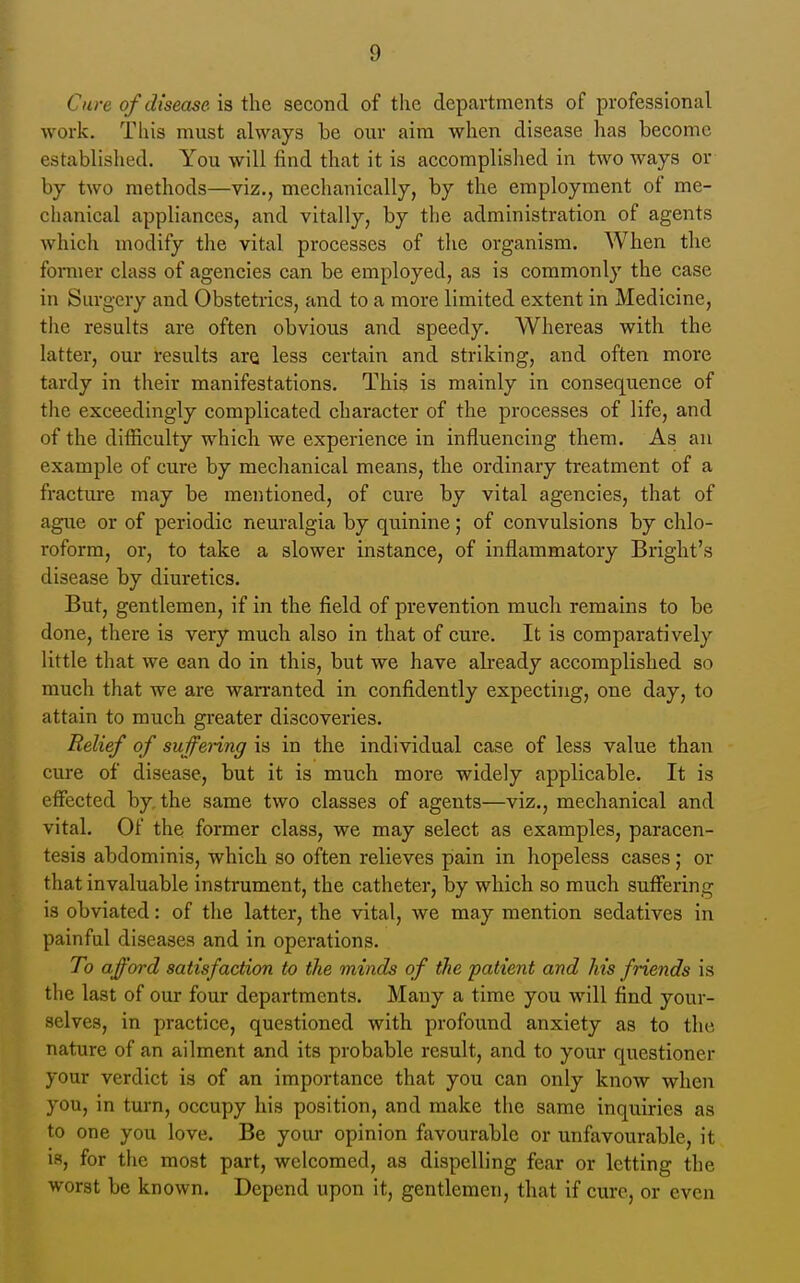 Cure of disease is the second of the departments of professional work. Tliis must always be our aim when disease has become established. You will find that it is accomplished in two ways or by two methods—viz., mechanically, by the employment of me- chanical appliances, and vitally, by the administration of agents which modify the vital processes of the organism. When the foiTiier class of agencies can be employed, as is commonly the case in Surgery and Obstetrics, and to a more limited extent in Medicine, the results are often obvious and speedy. Whereas with the latter, our results are less certain and striking, and often more tardy in their manifestations. This is mainly in consequence of the exceedingly complicated character of the processes of life, and of the difficulty which we experience in influencing them. As an example of cure by mechanical means, the ordinary treatment of a fracture may be mentioned, of cure by vital agencies, that of ague or of periodic neuralgia by quinine; of convulsions by chlo- roform, or, to take a slower instance, of inflammatory Bright's disease by diuretics. But, gentlemen, if in the field of prevention much remains to be done, there is very much also in that of cure. It is comparatively little that we can do in this, but we have already accomplished so much that we are wan-anted in confidently expecting, one day, to attain to much greater discoveries. Relief of sujfenng is in the individual case of less value than cure of disease, but it is much more widely applicable. It is effected by the same two classes of agents—viz., mechanical and vital. Of the former class, we may select as examples, paracen- tesis abdominis, which so often relieves pain in hopeless cases; or that invaluable instrument, the catheter, by which so much suffering is obviated: of the latter, the vital, we may mention sedatives in painful diseases and in operations. To afford satisfaction to the minds of the patient and his friends is the last of our four departments. Many a time you will find your- selves, in practice, questioned with profound anxiety as to the nature of an ailment and its probable result, and to your questioner your verdict is of an importance that you can only know when you, in turn, occupy his position, and make the same inquiries as to one you love. Be your opinion favourable or unfavourable, it is, for the most part, welcomed, as dispelling fear or letting the worst be known. Depend upon it, gentlemen, that if cure, or even