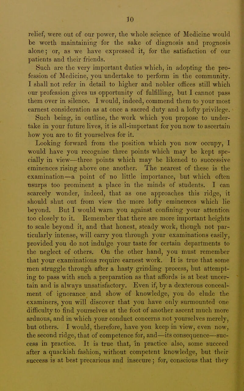 relief, were out of our power, the whole science of Medicine would be worth maintaining for the sake of diagnosis and prognosis alone; or, as we have expressed it, for the satisfaction of our patients and their friends. Such are the very important duties which, in adopting the pro- fession of Medicine, you undertake to perform in the community. I shall not refer in detail to higher and nobler offices still which our profession gives us opportunity of fulfilling, but I cannot pass them over in silence. I would, indeed, commend them to your most earnest consideration as at once a sacred duty and a lofty privilege. Such being, in outline, the work which you propose to under- take in your future lives, it is all-important for you now to ascertain how you are to fit yourselves for it. Looking forward from the position which you now occupy, I would have you recognise three points which may be kept spe- cially in view—three points which may be likened to successive eminences rising above one another; The nearest of these is the examination—a point of no little importance, but which often usurps too prominent a place in the minds of students. I can scarcely wonder, indeed, that as one approaches this ridge, it should shut out from view the more lofty eminences which lie beyond. But I would warn you against confining your attention too closely to it. Remember that there are more important heights to scale beyond it, and that honest, steady work, though not par- ticularly intense, will carry you through your examinations easily, provided you do not indulge your taste for certain departments to the neglect of others. On the other hand, you must remember that your examinations require earnest work. It is true that some men struggle through after a hasty gi-inding process, but attempt- ing to pass with such a preparation as that affords is at best uncer- tain and is always unsatisfactory. Even if, by a dexterous conceal- ment of ignorance and show of knowledge, you do elude the examiners, you will discover that you have only surmounted one difficulty to find yourselves at the foot of another ascent much more arduous, and in which your conduct concerns not yourselves merely, but others. I would, therefore, have you keep in view, even now, the second ridge, that of competence for, and—its consequence—suc- cess in practice. It is true that, m practice also, some succeed after a quackish fashion, without competent knowledge, but their success is at best precarious and insecure; for, conscious that they