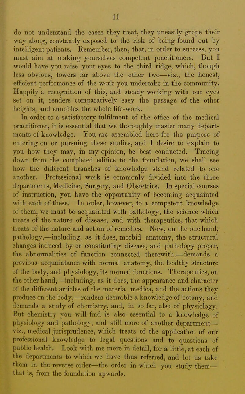 do not understand the cases they treat, tliey uneasily grope their way along, constantly exposed to the risk of being found out by intelligent patients. Remember, then, that, in order to success, you must aim at making yourselves competent practitioners. But I would have you niise your eyes to the third ridge, which, though less obvious, towers far above the other two—viz., the honest, efficient performance of the work you undertake in the community. Happily a recognition of this, and steady working with our eyes set on it, renders comparatively easy the passage of the other heights, and ennobles the whole life-work. In order to a satisfactory fulfilment of the office of the medical practitioner, it is essential that we thoroughly master many depart- ments of knowledge. You are assembled here for the purpose of entering on or pursuing these studies, and I desire to explain to you how they may, in my opinion, be best conducted. Tracing down from the completed edifice to the foundation, we shall see how the ditferent branches of knowledge stand related to one another. Professional work is commonly divided into the three departments, Medicine, Surgery, and Obstetrics. In special courses of instruction, you have the opportunity of becoming acquainted with each of these. In order, however, to a competent knowledge of them, we must be acquainted with pathology, the science which treats of the nature of disease, and with therapeutics, that which treats of the nature and action of remedies. Now, on the one hand, pathology,—including, as it does, morbid anatomy, the structural changes induced by or constituting disease, and pathology proper, the abnormalities of function connected therewith,—demands a previous acquaintance with normal anatomy, the healthy structure of the body, and physiology, its normal functions. Therapeutics, on the other hand,—including, as it does, the appearance and character of the different articles of the materia medica, and the actions they produce on the body,—renders desirable a knowledge of botany, and demands a study of chemistry, and, in so far, also of physiology. But chemistry you will find is also essential to a knowledge of physiology and pathology, and still more of another department— viz., medical jurisprudence, which treats of the application of our professional knowledge to legal questions and to questions of public health. Look with me more in detail, for a little, at each of the departments to which we have thus referred, and let us take them in the reverse order—the order in which you study them— that is, from the foundation upwards.