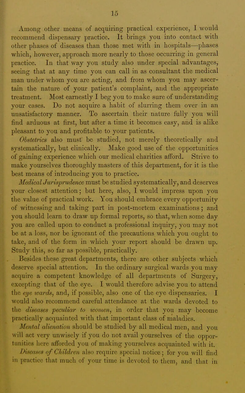 Among other means of acquiring practical experience, I would recommend dispensary practice. It brings you into contact with other phases of diseases than those met with in hospitals—phases which, however, approach more nearly to those occurring in general practice. In tliat way you study also under special advantages, seeing that at any time you can call in as consultant the medical man under whom you ai-e acting, and from whom you may ascer- tain the nature of your patient's complaint, and the appropriate treatment. Most earnestly I beg you to make sure of understanding your cases. Do not acquire a habit of slurring them over in an unsatisfactory manner. To ascertain their nature fully you will find arduous at first, but after a time it becomes easy, and is alike pleasant to you and profitable to your patients. Obstetrics also must be studied, not merely theoretically and systematically, but clinically. Make good use of the opportunities of gaining experience which our medical charities afford. Strive to make yom*selves thoroughly niasters of this department, for it is the best means of introducing you to practice. MedicalJurisprudence must be studied systematically, and deserves your closest attention; but here, also, I would impress upon you the value of practical work. You should embrace every opportunity of witnessing and taking part in post-mortem examinations; and you should learn to draw up formal reports, so that, when some day you are called upon to conduct a professional inquiry, you may not be at a loss, nor be ignorant of the precautions which you ought to take, and of the form in which your report should be drawn up. Study this, so far as possible, practically. Besides these great departments, there are other subjects which deserve special attention. In the ordinary surgical wards you may acquire a competent knowledge of all departments of Surgery, excepting that of the eye. I would therefore advise you to attend the eye tvards, and, if possible, also one of the eye dispensaries. I would also recommend careful attendance at the wards devoted to the diseases peculiar to women, in order that you may become practically acquainted with that important class of maladies. Mental alienation should be studied by all medical men, and you will act very unwisely if you do not avail yourselves of the oppor- tunities here afforded you of making yourselves acquainted with it. Diseases of Children also require special notice; for you will find in practice that much of your time is devoted to them, and that in