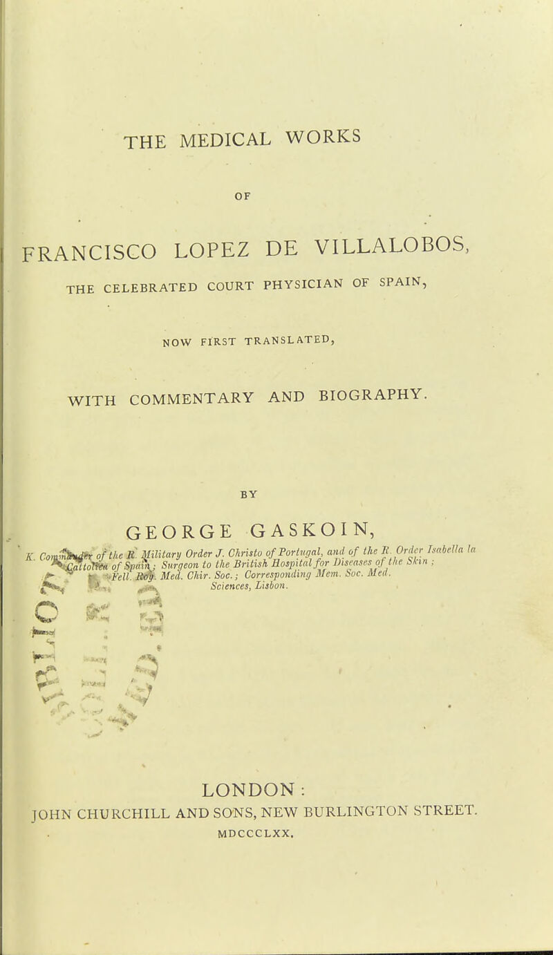 OF FRANCISCO LOPEZ DE VILLALOBOS, THE CELEBRATED COURT PHYSICIAN OF SPAIN, NOW FIRST TRANSLATED, WITH COMMENTARY AND BIOGRAPHY. BY GEORGE GASKOIN, LONDON: JOHN CHURCHILL AND SONS, NEW BURLINGTON STREET. MDCCCLXX.