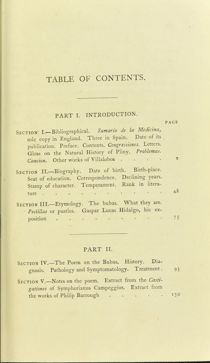 TABLE OF CONTENTS. PART I. INTRODUCTION. Section I.—Bibliographical. Sumario de la Medicina, sole copy in England. Three in Spain. Date of its publication. Preface. Contents. Congresstones. Letters. Gloss on the Natural History of Pliny. Problemas. Cancion. Other works of Villalobos .... Section II.—Biography. Date of birth. Birth-place. Seat of education. Correspondence. Declining years. Stamp of character. Temperament. Rank in litera- Section III.—Etymology. The bubas. What they are. Posiillas or pustles. Caspar Lucas Hidalgo, his ex- position PART II. Section IV.—The Poem on the Bubas. History. Dia- gnosis. Pathology and Symptomatology. Treatment. 93 Section V.—Notes on the poem. Extract from the Casti- gationes of Symphorianus Campeggius. Extract from the works of Philip Barrough 13°