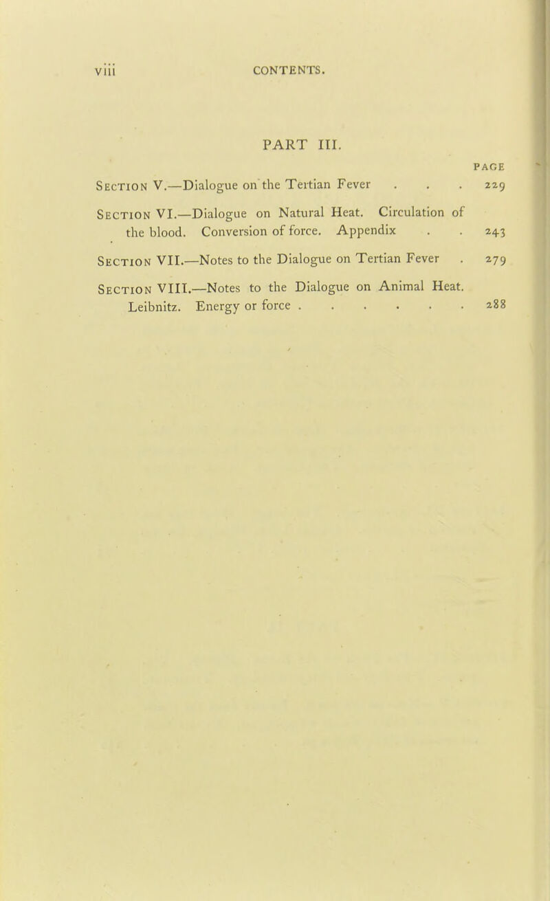 VIM CONTENTS. PART III. PAGE Section V.—Dialogue on the Tertian Fever . . . 229 Section VI.—Dialogue on Natural Heat. Circulation of the blood. Conversion of force. Appendix . . 243 Section VII.—Notes to the Dialogue on Tertian Fever . 279 Section VIII.—Notes to the Dialogue on Animal Heat. Leibnitz. Energy or force a88