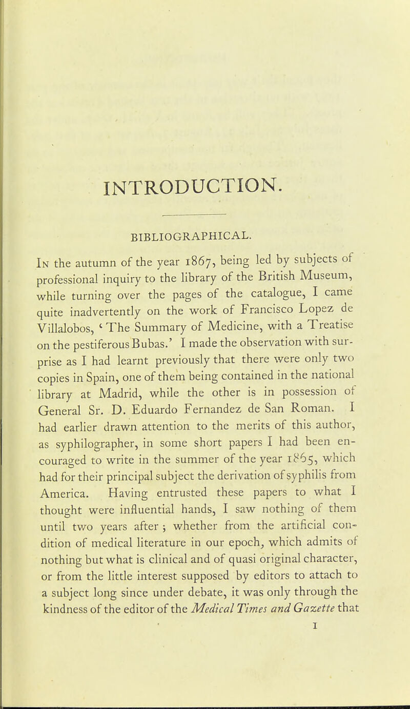 INTRODUCTION. BIBLIOGRAPHICAL. In the autumn of the year 1867, being led by subjects of professional inquiry to the library of the British Museum, while turning over the pages of the catalogue, I came quite inadvertently on the work of Francisco Lopez de Villalobos, ' The Summary of Medicine, with a Treatise on the pestiferous Bubas.' I made the observation with sur- prise as I had learnt previously that there were only two copies in Spain, one of them being contained in the national library at Madrid, while the other is in possession of General Sr. D. Eduardo Fernandez de San Roman. I had earlier drawn attention to the merits of this author, as syphilographer, in some short papers I had been en- couraged to write in the summer of the year 1865, which had for their principal subject the derivation of syphilis from America. Having entrusted these papers to what I thought were influential hands, I saw nothing of them until two years after j whether from the artificial con- dition of medical literature in our epoch, which admits of nothing but what is clinical and of quasi original character, or from the little interest supposed by editors to attach to a subject long since under debate, it was only through the kindness of the editor of the Medical Times and Gazette that