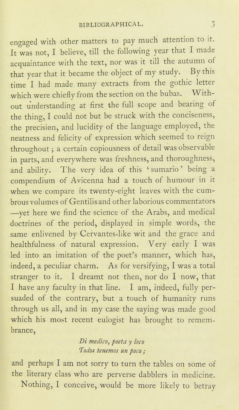 engaged with other matters to pay much attention to it. It was not, I believe, till the following year that I made acquaintance with the text, nor was it till the autumn of that year that it became the object of my study. By this time I had made many extracts from the gothic letter which were chiefly from the section on the bubas. With- out understanding at first the full scope and bearing of the thing, I could not but be struck with the conciseness, the precision, and lucidity of the language employed, the neatness and felicity of expression which seemed to reign throughout; a certain copiousness of detail was observable in parts, and everywhere was freshness, and thoroughness, and ability. The very idea of this ' sumario' being a compendium of Avicenna had a touch of humour in it when we compare its twenty-eight leaves with the cum- brous volumes of Gentilisand other laborious commentators —^yet here we find the science of the Arabs, and medical doctrines of the period, displayed in simple words, the same enlivened by Cervantes-like wit and the grace and healthfulness of natural expression. Very early I was led into an imitation of the poet's manner, which has, indeed, a peculiar charm. As for versifying, I was a total stranger to it. I dreamt not then, nor do I now, that I have any faculty in that line. I am, indeed, fully per- suaded of the contrary, but a touch of humanity runs through us all, and in my case the saying was made good which his most recent eulogist has brought to remem- brance, Di medico, poeta y loco Todos tenemos un poco ; and perhaps I am not sorry to turn the tables on some of the literary class who are perverse dabblers in medicine. Nothing, I conceive, would be more likely to betray