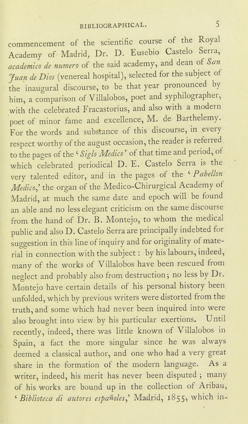 commencement of the scientific course of the Royal Academy of Madrid, Dr. D. Eusebio Castelo Serra, academlco de numero of the said academy, and dean of San Juan de Dm (venereal hospital), selected for the subject ot the inaugural discourse, to be that year pronounced by him, a comparison of Villalobos, poet and syphilographer, with the celebrated Fracastorius, and also with a modern poet of minor fame and excellence, M. de Barthelemy. For the words and substance of this discourse, in every respect worthy of the august occasion, the reader is referred to the pages of the ' Sigh Medico' of that time and period, of which celebrated periodical D. E. Castelo Serra is the very talented editor, and in the pages of the ' Pabellon Medico^' the organ of the Medico-Chirurgical Academy of Madrid, at much the same date and epoch will be found an able and no less elegant criticism on the same discourse from the hand of Dr. B. Montejo, to whom the medical public and also D. Castelo Serra are principally indebted for suggestion in this line of inquiry and for originality of mate- rial in connection with the subject: by his labours, indeed, manv of the works of Villalobos have been rescued from neglect and probably also from destruction; no less by Dr. Montejo have certain details of his personal history been unfolded, which by previous writers were distorted from the truth, and some which had never been inquired into were also brought into view by his particular exertions. Until recently, indeed, there was little known of Villalobos in Spain, a fact the more singular since he was always deemed a classical author, and one who had a very great share in the formation of the modern language. As a writer, indeed, his merit has never been disputed ; many of his works are bound up in the collection of Aribau, '■ Biblioteca di autores espanoles, Madrid, 1855, which in-