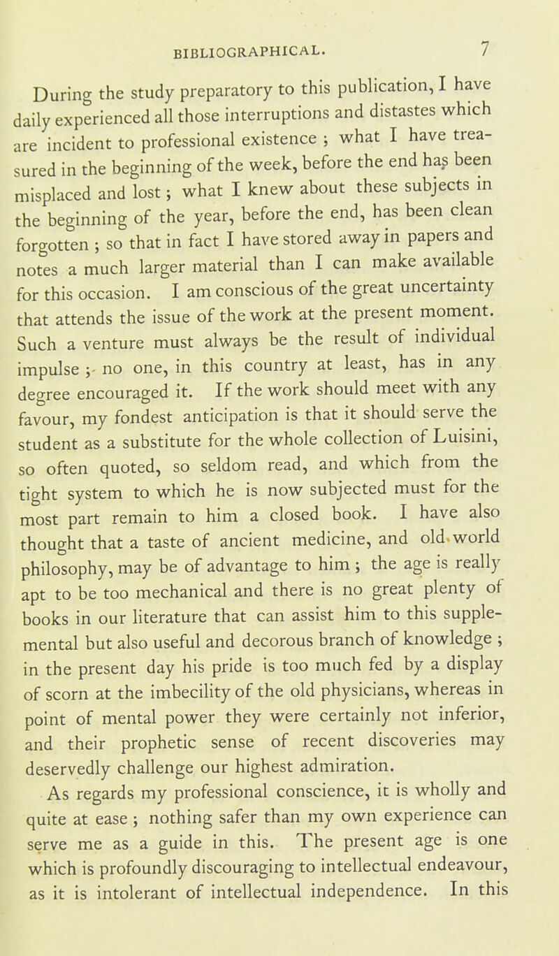 During the study preparatory to this publication, I have daily experienced all those interruptions and distastes which are incident to professional existence ; what I have trea- sured in the beginning of the week, before the end has been misplaced and lost; what I knew about these subjects in the beginning of the year, before the end, has been clean forgotten ; so that in fact I have stored away in papers and notes a much larger material than I can make available for this occasion. I am conscious of the great uncertainty that attends the issue of the work at the present moment. Such a venture must always be the result of individual impulse no one, in this country at least, has in any degree encouraged it. If the work should meet with any favour, my fondest anticipation is that it should serve the student as a substitute for the whole collection of Luismi, so often quoted, so seldom read, and which from the tight system to which he is now subjected must for the most part remain to him a closed book. I have also thought that a taste of ancient medicine, and old-world philosophy, may be of advantage to him ; the age is really apt to be too mechanical and there is no great plenty of books in our literature that can assist him to this supple- mental but also useful and decorous branch of knowledge ; in the present day his pride is too much fed by a display of scorn at the imbecility of the old physicians, whereas in point of mental power they were certainly not inferior, and their prophetic sense of recent discoveries may deservedly challenge our highest admiration. As regards my professional conscience, it is wholly and quite at ease ; nothing safer than my own experience can serve me as a guide in this. The present age is one which is profoundly discouraging to intellectual endeavour, as it is intolerant of intellectual independence. In this