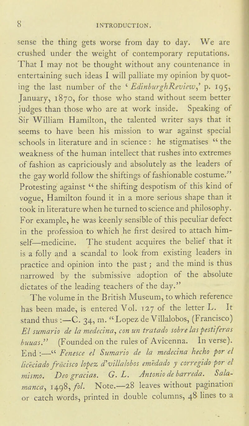 sense the thing gets worse from day to day. We are crushed under the weight of contemporary reputations. That I may not be thought without any countenance in entertaining such ideas I will palliate my opinion by quot- ing the last number of the ' Edinburgh Review^' p. 195, January, 1870, for those who stand without seem better judges than those who are at work inside. Speaking of Sir William Hamilton, the talented writer says that it seems to have been his mission to war against special schools in literature and in science : he stigmatises  the weakness of the human intellect that rushes into extremes of fashion as capriciously and absolutely as the leaders of the gay world follow the shiftings of fashionable costume. Protesting against  the shifting despotism of this kind of vogue, Hamilton found it in a more serious shape than it took in literature when he turned to science and philosophy. For example, he was keenly sensible of this peculiar defect in the profession to which he first desired to attach him- self—medicine. The student acquires the belief that it is a folly and a scandal to look from existing leaders in practice and opinion into the past; and the mind is thus narrowed by the submissive adoption of the absolute dictates of the leading teachers of the day. The volume in the British Museum, to which reference has been made, is entered Vol. 127 of the letter L. It stand thus :—C. 34, m. Lopez de Villalobos, (Francisco) El sumario de la medecina^ con un tratado sobre las pestiferas buuas. (Founded on the rules of Avicenna. In verse). End :— Fenesce el Sumario de la medecina hecho por el Uceciado frdcisco lope% dvillalobos emedado y corregido por el mismo. Deo gracias. G. L. Antonio de barreda. Sala- manca^ 1498,/o/. Note.—28 leaves without pagination or catch words, printed in double columns, 48 lines to a