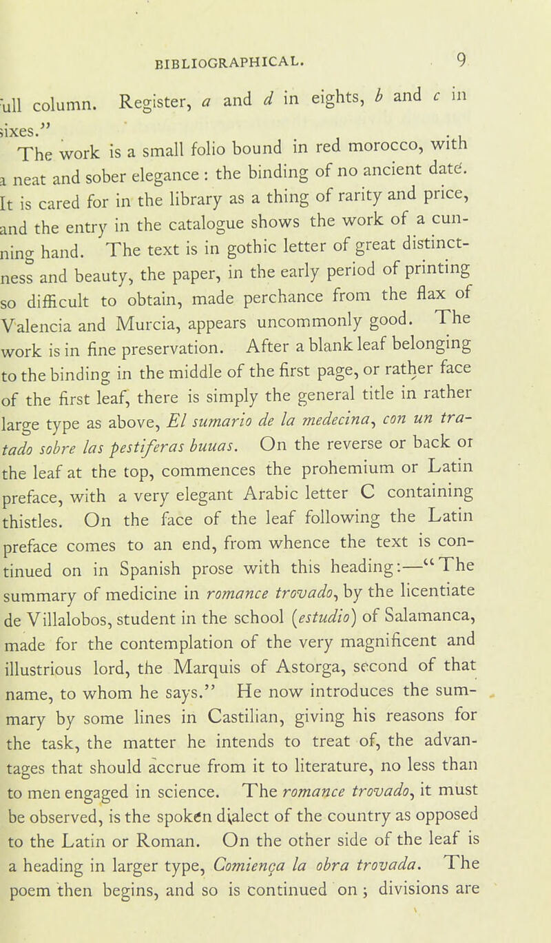 •uU column. Register, a and d in eights, b and c in jixes ^' The work is a small folio bound in red morocco, with a neat and sober elegance : the binding of no ancient date'. It is cared for in the library as a thing of rarity and price, and the entry in the catalogue shows the work of a cun- ning hand. The text is in gothic letter of great distinct- ness and beauty, the paper, in the early period of printing so difficuh to obtain, made perchance from the flax of Valencia and Murcia, appears uncommonly good. The work is in fine preservation. After a blank leaf belonging to the binding in the middle of the first page, or rather face of the first leaf, there is simply the general title in rather large type as above. El sumario de la medecina^ con un tra- tado sobre las pestiferas buuas. On the reverse or back or the leaf at the top, commences the prohemium or Latin preface, with a very elegant Arabic letter C containing thistles. On the face of the leaf following the Latin preface comes to an end, from whence the text is con- tinued on in Spanish prose with this heading:—The summary of medicine in romance trovado^ by the licentiate de Villalobos, student in the school [estudio) of Salamanca, made for the contemplation of the very magnificent and illustrious lord, the Marquis of Astorga, second of that name, to whom he says. He now introduces the sum- mary by some lines in Castilian, giving his reasons for the task, the matter he intends to treat of, the advan- tages that should accrue from it to Hterature, no less than to men engaged in science. The romance trovado^ it must be observed, is the spoken dialect of the country as opposed to the Latin or Roman. On the other side of the leaf is a heading in larger type, Comienga la obra trovada. The poem then begins, and so is continued on ; divisions are