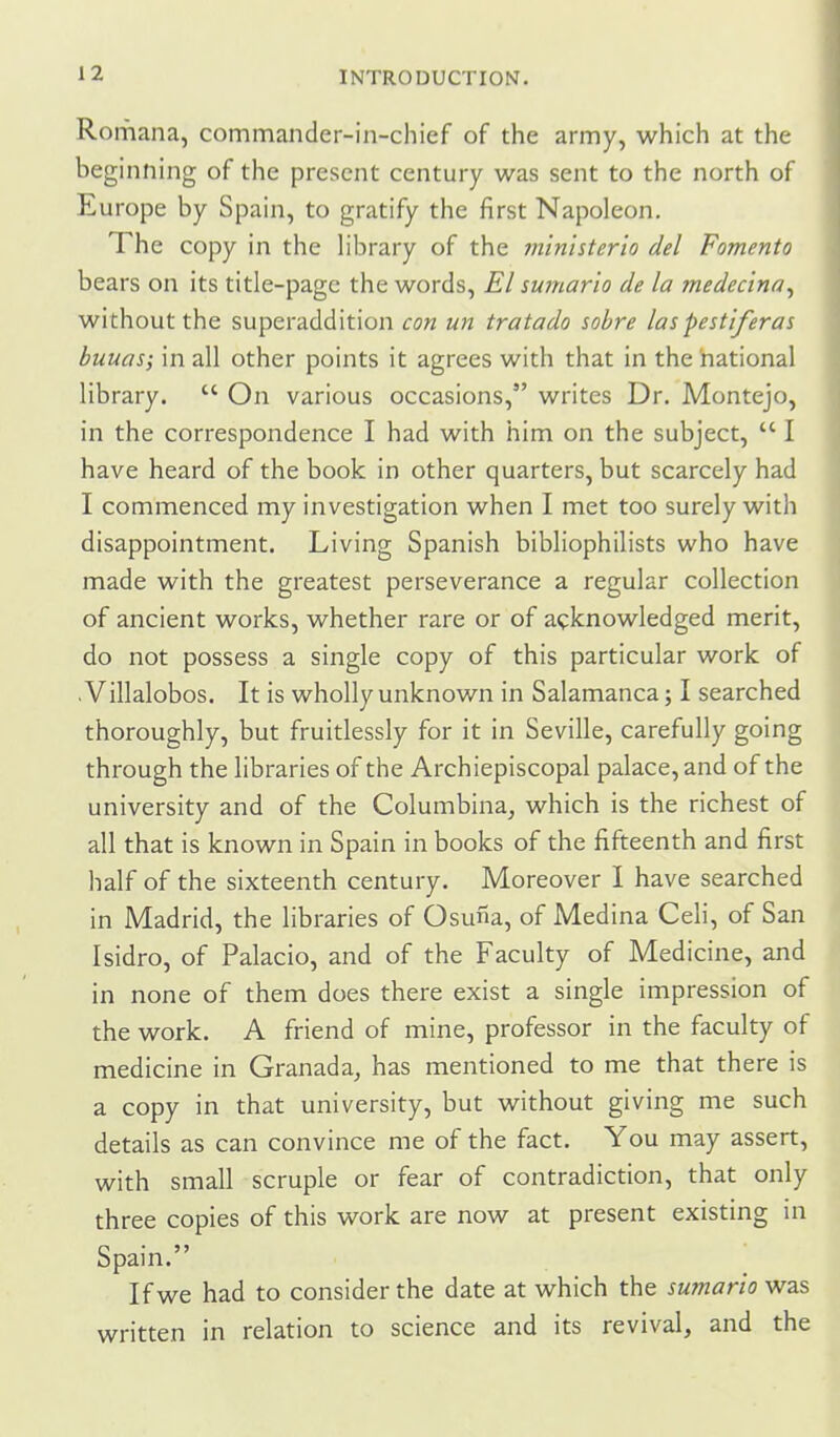 Romana, commander-in-chief of the army, which at the beginning of the present century was sent to the north of Europe by Spain, to gratify the first Napoleon. The copy in the library of the rn'inisterio del Fomento bears on its title-page the words, El su?nario de la medecina^ without the superaddition con un tratado sobre laspestiferas buuas; in all other points it agrees with that in the national library.  On various occasions, writes Dr. Montejo, in the correspondence I had with him on the subject,  I have heard of the book in other quarters, but scarcely had I commenced my investigation when I met too surely with disappointment. Living Spanish bibliophilists who have made with the greatest perseverance a regular collection of ancient works, whether rare or of acknowledged merit, do not possess a single copy of this particular work of . Villalobos. It is wholly unknown in Salamanca; I searched thoroughly, but fruitlessly for it in Seville, carefully going through the libraries of the Archiepiscopal palace, and of the university and of the Columbina, which is the richest of all that is known in Spain in books of the fifteenth and first half of the sixteenth century. Moreover I have searched in Madrid, the libraries of Osuna, of Medina Celi, of San Isidro, of Palacio, and of the Faculty of Medicine, and in none of them does there exist a single impression of the work. A friend of mine, professor in the faculty of medicine in Granada, has mentioned to me that there is a copy in that university, but without giving me such details as can convince me of the fact. You may assert, with small scruple or fear of contradiction, that only three copies of this work are now at present existing in Spain. If we had to consider the date at which the sumario was written in relation to science and its revival, and the