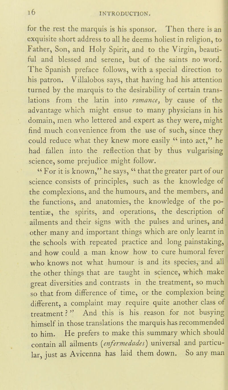 for the rest the marquis is his sponsor. Then there is an exquisite short address to all he deems holiest in religion, to Father, Son, and Holy Spirit, and to the Virgin, beauti- ful and blessed and serene, but of the saints no word. The Spanish preface follows, with a special direction to his patron. Villalobos says, that having had his attention turned by the marquis to the desirability of certain trans- lations from the latin into romance, by cause of the advantage which might ensue to many physicians in his domain, men who lettered and expert as they were, might find much convenience from the use of such, since they could reduce what they knew more easily  into act, he had fallen into the reflection that by thus vulgarising science, some prejudice might follow.  For it is known, he says,  that the greater part of our science consists of principles, such as the knowledge of the complexions, and the humours, and the members, and the functions, and anatomies, the knowledge of the po- tentiae, the spirits, and operations, the description of ailments and their signs with the pulses and urines, and other many and important things which are only learnt in the schools with repeated practice and long painstaking, and how could a man know how to cure humoral fever who knows not v/hat humour is and its species, and all the other things that are taught in science, which make great diversities and contrasts in the treatment, so much so that from difference of time, or the complexion being different, a complaint may require quite another class of treatment ?  And this is his reason for not busying himself in those translations the marquis has recommended to him. He prefers to make this summary which should contain all ailments [enfermedades) universal and particu- lar, just as Avicenna has laid them down. So any man