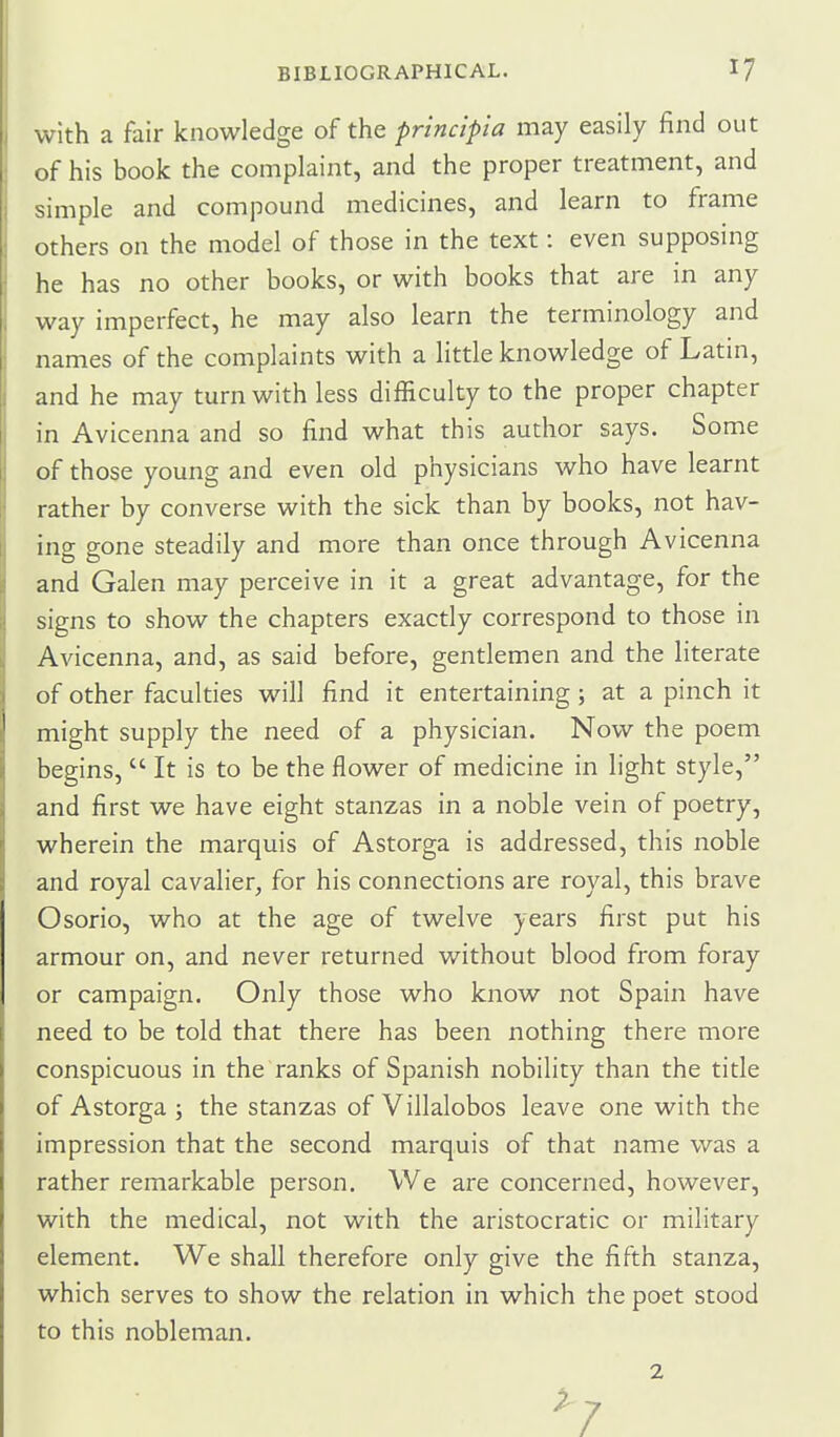 with a fair knowledge of the princip'ia may easily find out of his book the complaint, and the proper treatment, and simple and compound medicines, and learn to frame others on the model of those in the text: even supposing he has no other books, or with books that are in any way imperfect, he may also learn the terminology and names of the complaints with a little knowledge of Latin, and he may turn with less difficulty to the proper chapter in Avicenna and so find what this author says. Some of those young and even old physicians who have learnt rather by converse with the sick than by books, not hav- ing gone steadily and more than once through Avicenna and Galen may perceive in it a great advantage, for the signs to show the chapters exactly correspond to those in Avicenna, and, as said before, gentlemen and the literate of other faculties will find it entertaining; at a pinch it might supply the need of a physician. Now the poem begins,  It is to be the flower of medicine in light style, and first we have eight stanzas in a noble vein of poetry, wherein the marquis of Astorga is addressed, this noble and royal cavalier, for his connections are royal, this brave Osorio, who at the age of twelve years first put his armour on, and never returned without blood from foray or campaign. Only those who know not Spain have need to be told that there has been nothing there more conspicuous in the ranks of Spanish nobility than the title of Astorga ; the stanzas of Villalobos leave one with the impression that the second marquis of that name was a rather remarkable person. We are concerned, however, with the medical, not with the aristocratic or military element. We shall therefore only give the fifth stanza, which serves to show the relation in which the poet stood to this nobleman. 2