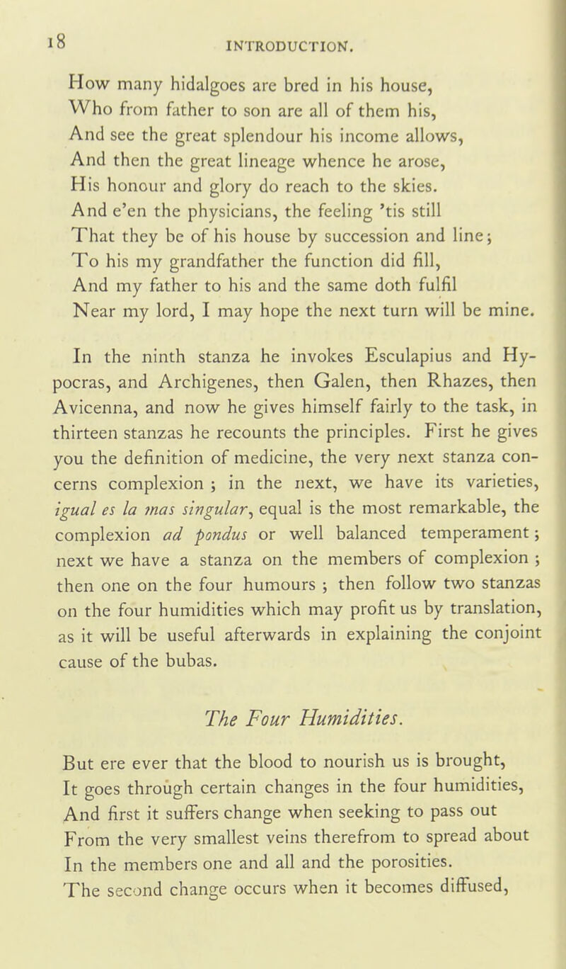 How many hidalgoes are bred in his house, Who from father to son are all of them his, And see the great splendour his income allows, And then the great lineage whence he arose, His honour and glory do reach to the skies. And e'en the physicians, the feeling 'tis still That they be of his house by succession and line; To his my grandfather the function did fill, And my father to his and the same doth fulfil Near my lord, I may hope the next turn will be mine. In the ninth stanza he invokes Esculapius and Hy- pocras, and Archigenes, then Galen, then Rhazes, then Avicenna, and now he gives himself fairly to the task, in thirteen stanzas he recounts the principles. First he gives you the definition of medicine, the very next stanza con- cerns complexion ; in the next, we have its varieties, igual es la mas singular^ equal is the most remarkable, the complexion ad pondus or well balanced temperament; next we have a stanza on the members of complexion ; then one on the four humours ; then follow two stanzas on the four humidities which may profit us by translation, as it will be useful afterwards in explaining the conjoint cause of the bubas. The Four Humidities. But ere ever that the blood to nourish us is brought, It goes through certain changes in the four humidities. And first it suffers change when seeking to pass out From the very smallest veins therefrom to spread about In the members one and all and the porosities. The second change occurs when it becomes diffused.